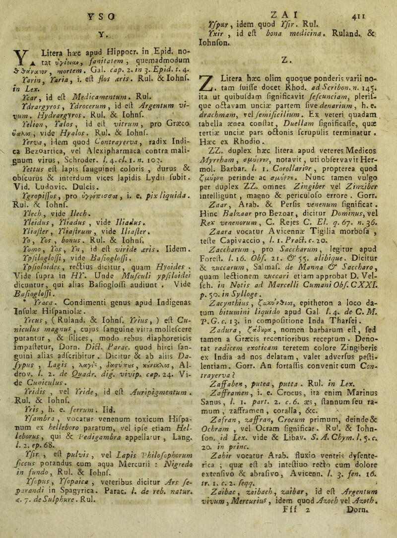 vso Y. YLitera haec apud Hippocr. in Epid. no- ^ tfanitatem , (quemadmodum S Sxvonov , mortem . Gal. cap. 2. 3- Epid. t. 4* Ear/», Turia, i. eft flos aris. Rui. & Iohnf. Ze*. Icar, id eft Medicamentum. Rui. Tdrargyros, Tdrocerum , id eft Argentum vi- vum . Hydrargyros. Rui. & Iohnf. Telion, Talos, id eft vitrum, pro Graeco vx\os , vide Hyalos. Rui. & Iohnf. Terva, idem quod C’ontrayerva, radix Indi-. x ca Bezoartica, vel Alexipharmaca contra mali- gnum virus, Schroder. /. 4.C/. 1.». 10?. Tettus ell lapis fauguinei coloris , durus & obfcurus & interdum vices lapidis Lydii fubit. Vid. Ludovic. Dulcis. Tgropiffus, pro vypo7t‘crcroj , i. e. pix liquida. Rui. 8c Iohnf. Tlech, vide Ilech. Tleidus, Tliadus , vide Iliadus. Tliajler , Tliaflrum , vide Ilia fler . Zo , Zor , bonus. Rui. & Iohnf. Tomo, Tos, ZV, id eft viride aris. Iidem. Tpjilogloffi, vide Bafloglojji. Tpfloloides, reftius dicitur, quam Hyoides . Vide fupra in HZ*. Unde Mufculi ypflloidei dicuntur, qui alias Bafioglofti audiunt . Vide Bafloglojfl. * Traca. Condimenti genus apud Indigenas Infula; Hifpaniolae. Trcus, ( Ruland. & Iohnf. Trius , ) eft C«- niculus magnus , cujus fanguine vitra mollefcere putantur, & filices, modo rebus diaphoreticis impaftetur, Dorn. D/'£?.. Farac. quod hirci fan- guini alias adferibitur . Dicitur & ab aliis D#- Jypus , Lagts , \ccyi's , Jac-uTrar, xaV/jeXoj, Al- drov. /. 2. We Quadr. dig. vivip.. cap. 24. Vi- de Cuniculus. Tridis , vel Tride, id eft Auripigmentum . Rui. & Iohnf. ZWf , h. e. ferrum. Iid. Tfambra , vocatur venenum toxicum Hifpa- ■num ex helleboro paratum, vel ipie etiam Hel- leborus, qui & lJedigambra appellatur , Lang. /. 2. e/>. 68. Tfir. , eft pulvis , vel Lapis Vhilofophorum Jiccus potandus cum aqua Mercurii : Nigredo in fundo, Rui. & Iohnf. Tfopus, Tfopaica , veteribus dicitur .//rr fe- parandi in Spagyrica. Parac. /. de reb. natur. <. j. de Sulphure . Rui. Z A I 411 Tfpctr, idem quod ZTtr. Rui. Txir , id eft medicina. Ruland.. & Iohnfon.. Z. ZLitera haec olim quoque ponderis varii no». . tam fuifle docet Rhod.. ad Scribon. n. 145, ita ut quibuldam fignificavit fefcunciam, plerif- que oftavam unciae partem five denarium, h. e. drachmam, vel femificilium. Ex veteri quadatn tabella aenea conflat. Duellam fignificalTe, quae tertiae unciae pars o£tonis fcrupulis terminatur „ Haec ex Rhodio.. ZZ. duplex haec litera apud veteres.Medicos Adyrrham , aftuVw, notavit, uti obfervavit Her- mol. Barbar. I. j. Corollarior , propterea quod vpm perinde ac tr/xopn. Nunc tamen vulgo per duplex ZZ.. omnes Zingiber vel Zinziber intelligunt , magno & periculofo errore . Gorr, Zaar, Arab. & Perfis venenum fignificat . Hinc Balzaar pro Bezoar, dicitur Dominusyve 1 Rex venenorum, C. Rejes C. EI. q.6y. n.^6. Zaar a vocatur Avicennae Tigilia morbo fa , tefte Capivaccio, l. 1. PraSl. c. 20. Zaccharum , pro Saccharum, legitur apud Foreft. I.16. Obf. 21. CV'55. alibique. Dicitur & zuccarum, Salmaf. de Manna & Saccharo, quam lecftionem zuccari etiam approbat D. Vel- fch. in Notis ad Marcelli Cumani Obf. C XXL. p. 50. in Sylloge . Zacynthius, fo.zurSias, epitheton a loco da- tum bitumini liquido apud Gal /. 4.. deC.M. T.G.c. 13. in compofitione Inda Tharfei. Zadura, ^VcTkpee, nomen barbarum eft, fed tamen a Graecis recentioribus. receptum . Detio- tat radicem exoticam teretem colore Zingiberis ex India ad nos delatam, valet adverfus pefti- lentiam. Gorr. An fortaftis convenit cum Con-. trayerva ? Zaffaben , putea, putta . Rui. /» Zejf. Zafframen, i. e. Crocus, ira enim Marinus Sanus, /. 1. part. 2. c.6. tes, ftannumfeu ra- mum, zafframen, coralia, & c. Zafran, zaffran, Crocum primum, deinde& Ochram , vel Ocram fignificar - RuL & Tohn- fon. Zex. vide & Libav. S. A.Chym. /. 5. c. 20. prine. Zahir vocatur Arab. fluxio ventris dyfente- rca ; quae eft ab inteftiuo retlo cum dolore extenfivo & abrafivo, Avicenn. /. 3. fen. 16. ir. I. c. 2. feqq.. Zaibac, zaibach, zaibar, id eft Argentum vivum} Mercurii, idem quod Azoch vel Azotb. F {f z Dorn.