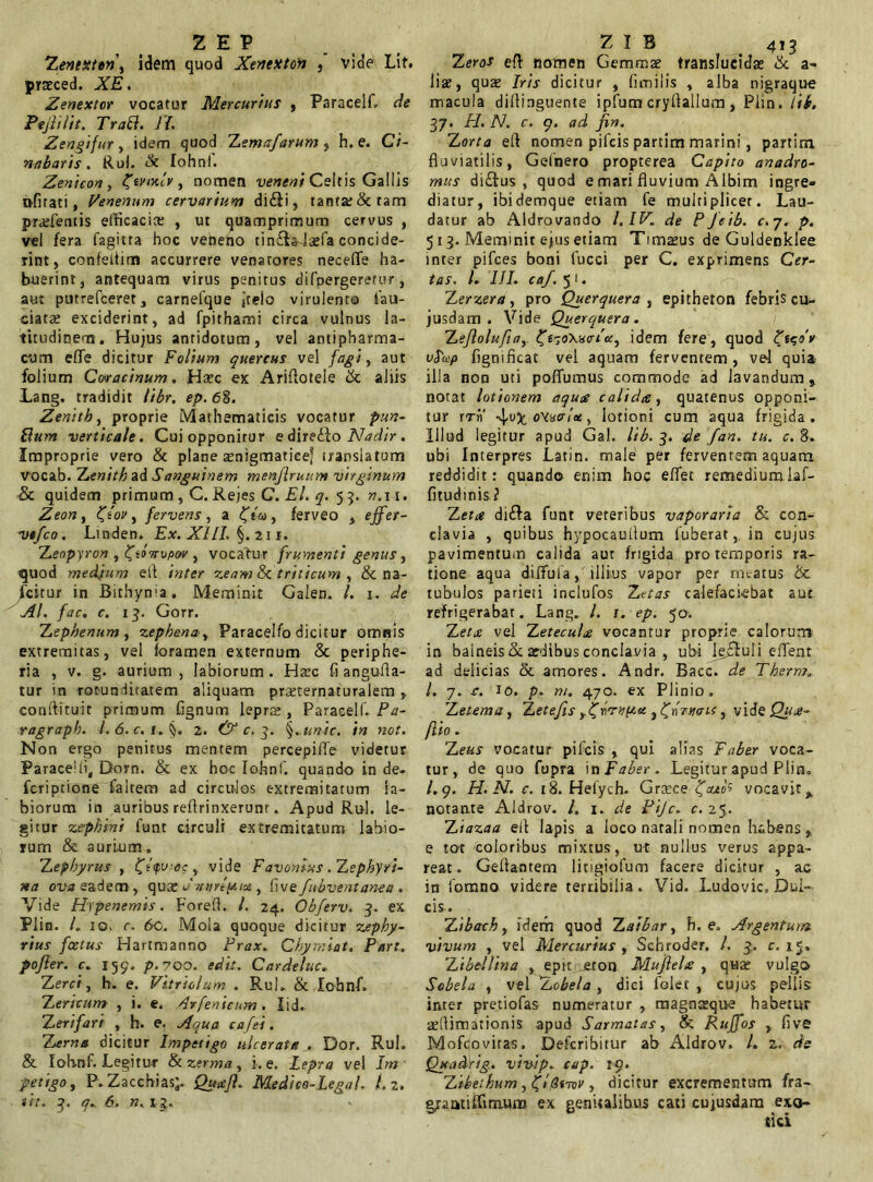 Zentxten, idem quod Xenexton , vide Lit. praeced. XE. Zenextor vocatur Mercurius , Paracelf. de E e jit Ut. Tratt. Jf. Zengifur, idem quod Zemsfarum , h. e. Ci- nabaris. Rui. & Iohnf. Zenicon , Ztvcx.lv, nomen veneni Celtis Gallis o-firati, Venenum cervarium di£li, tanta; & tam prarfentis efficacis , ut quamprimum cervus , vel fera fagitta hoc veneno tin£la-lsfa concide- rint, confeitim accurrere venatores neceffe ha- buerint, antequam virus penitus difnergeretur, aut putrefceret, carnefque jtelo virulento lau- datae exciderint, ad fpithami circa vulnus la- titudinem. Hujus antidotum, vel antipharma- curn eflfe dicitur Folium quercus vel fagi, aut folium Cwacinum. Hsc ex Ariflotele & aliis Lang. tradidit libr. ep. 68. Zenitb, proprie Mathematicis vocatur pun- Eum verticale. Cuiopponirur e diredio Nadir. Improprie vero & plane snigmatice* translatum vocab. Tjenith ad Sanguinem menjlruum virginum & quidem primum , C. Rejes C. El. q. 5 3. n.\ 1. Zeon, ftov, fervens, a ftu, ferveo , effer- vtfco. Linden. Ex. XIII. §. 211. 'Zenpyron , fiovopov , vocatur frumenti genus, quod medium efi inter zeam & triticum , & na- fcitur in Bithynia. Meminit Galen. I. 1. de AI. fac. c. 13. Gorr. Zephenum, zephena, Paracelfo dicitur omnis extremitas, vel foramen externum & periphe- ria , v. g. aurium, labiorum. Harc fi angufla- tur in rotunditatem aliquam prsternaturalem , conftituit primum fignum lepra: , Paracelf. Fa- ragrapb. I. 6. c. 1. §, 2. & c. g. §. unic. in not. Non ergo penitus mentem percepiffe videtur Paracelli, Dorn. & ex hoc Iohnf. quando in de- fcriptione faltem ad circulos extremitatum la- biorum in auribus refirinxerunt. Apud Rui. le- gitur zephini funt circuli extremitatum labio- rum & aurium. Zephyrus , , vide Favonius . Zephyri- na ova eadem, quae ornivlptu , five fubventanea . Vide Hrpenemis. Forefl. I. 24. Obferv. 3. ex Plin. /. 10. c. 60. Mola quoque dicitur zephy- rius foetus Hartmanno Frax. Chymiat. Part. pojier. c. 159. p.700. edit. C arde lue. Zerci, h. e. Vitnolum . Rui.. & Iohnf» Zericum , i. e. Avfenicum. lid. Zerifari , h. e. Aqua cafei. Zerna dicitur Impetigo ulcerata .. Dor. Rui. & lotinf. Legitur & zerma, i. e. Lepra vel Im petigo, P.Zacchias;. Quajl. Mediee-Legal, 1.2. tit. 3. q. 6. n. 13. Z eros efl nomen Gemmae translucidae & a- liae, quae Iris dicitur , fimilis , alba nigraque macula dillinguente ipfum cryfiallum , Piin. lib. 37. FI. N. c. 9. ad fin. Zorta efi nomen pifeis partim marini, partirn fluviatilis, Gelnero propterea Capito anadro- mus di£tus , quod e mari fluvium Albim ingre- diatur, ibidemque etiam fe multiplicer. Lau- datur ab Aldrovando I.IV. de PJeib. c.y. p. 513. Meminit ejus etiam Timsus de Guldenklee inter pifces boni fucci per C. exprimens Cer- tas. L III. caf. 5 1. Zerzera, pro Querquera , epitheton febris cu- jusdam . Vide Querquera. Zeflolufia,- Z^oXutriot, idem fere, quod Zt<;dv v$'up fignificat vel aquam ferventem , ve4 quia illa non uti poflumus commode ad lavandum, notat lotionem aqua calida, quatenus opponi- tur rrii' 4.V)c oHuarltt, lotioni cum aqua frigida, illud legitur apud Gal. lib. 3. de fan. tu. c. 8. ubi Interpres Latin. male per ferventem aquam reddidit: quando enim hoc effet remediurolaf- fitudinis ? Zeta di£fa funt veteribus vaporaria & con- clavia , quibus hypocautlum fuberat, in cujus pavimentum calida aut frigida pro temporis ra- tione aqua diftula, illius vapor per meatus & tubulos pariet i inclufos Zetas calefaciebat aut refrigerabat. Lang. /. r. ep. 50. Z et ce vel Z etecuU vocantur proprie calorum in balneis & aedibus conclavia , ubi le£Iuli effient ad delicias & amores. Andr. Bacc. de Therm. I. 7. r. 10. p. m. 470. ex Plinio» Zetem a, Zetefis yZIrxptt , fj-ryunt, vi&qQim- flio. 'Zeus vocatur pifeis , qui alias Faber voca- tur, de quo fupra in Faber. Legitur apud Plin. /.9. H. N. c. 18. Hefych. Graece tfatos vocavit,, notante Aldrov. /. 1. de Fijc. c. 25. Ziazaa ell lapis a loco natali nomen habens , e tot coloribus mixtus, ut nullus verus appa- reat. Gefiantem litigiofum facere dicitur , ac in fomno videre terribilia. Vid. Ludovic, Dul- cis. Zibach, iderh quod Zaibar, h. e. Argentum vivum , vel Mercurius , Sehroder. I. 3. c. 15, Zibellina , epit jeton MujleLe , quar vulgo Sobela , vel Zobela , dici folec , cujus pellis inter pretiofas numeratur , magngque habetur adlimarionis apud Sarmatas, k Ruffos , five Mofqovitas. Defcribitur ab Aldrov. I. z. de Quadrig. vivip. cup. 19. Zibeihum, flSt-niv , dicitur excrementum fra- grautifTmium ex genitalibus cati cujusdam exo-