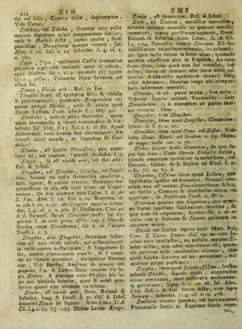 tici vel felis Civetta dia* , depromptum . Vide Catus. Zibibia, vel Zibeba , dicuntur uva; pali* majores digitorum acinis propemodum fimiles, unde 8c DaByli di£he , carnis multat , fucCi paucififimi , Damafcena quoque vocata . Jul. Ajex. /. io. Sal. c. 14- Schroder. L 4. cl. 1. n. 3 60. Zieir , C'Vp , epitheton Caffiae aromaticas purpureas Vgricantis melioris notas & odoris, apud Diofcor. lib. r. <r. 7. quamvis alii, legant G/4/V , 7‘Z‘P • Videantur Notas Sarracen. ad illum loc. Zimex , Viride aris . Rui. in Lex. Zinaria Arab. eft epitheton Bilis & vitiofae & prsternaturalis, quam alias ZEruginofam vo- carunt antiqui Medici , acris St adutla apud Zacur. Lufitan. Prax. admir. l. \. Obf. 40. Zindulus , nomen pifcis fluviatilis , quem valde commendat a carnis teneritudine & fria- bilitate Jul. Alex. /.15. Sal.c. 5. in fin.. Apud A-ldrovand. vero nomen hoc non occurrit. An fortaffe fubeft menda , ut legendum fit Fun- dulus ? Zinetus , eft fpecies Marea fit a, quas smu- jatur res, vel cuprum. Paracelf.Archidox. l.$*. Zinqar , id eft viride aris, vel flos aris » Rui. & Iohnf. . , Zingiber , vel Zinziber , Khvfi? ve! Oyyi-- fitet, Aroma vei radix Aromatica candicans, acris fapore , & calidae-virtutis. Hodieque. fre- quentiflimo in ufu efte folet eram ad Coqui- nariam . De hoc atomate vide GaLn. I. 6. de S. Fac. AleX. I. 18. Sal. c. 19. Bruyeren. de re cib.l. iO. c. 10. ubi Gingiber appellat Schro- der. /.4. cl. 2. n.^6y. Fr. Hoffmann. Clav..ad h. I. Paracelf. ftaruit Zinziberi ineffe Sal fly- pticum /. de trib. prini. efflant, cap. 2. Hinc & ftyptica vocat Zinziberata, lib■ 2. de Tartaro TraLl. r. c. 5. ( Zingites , alias Zingrites, fecundum Alber- tum eft lapis vitrei coloris , qui ecftarus in col- lo valet contra nvdftalopiam , St fanguinem fi- ftir, mentis alienationem repellit, St fi tenea- tur ad lignum accentum , extinguitur flamma ejus . Vid. Barthol. Anglicus de genuin. rer. propriet. I. 9. A Ludov. Dulci vocatur hic la- pis Zirites. A pleriique vero Phyficis hic la- pis pro fabulofo haberur , quod 8t nobis prae- fertim quoad ejus virtutem ita videtur-. Ziniar, eft viride aris, Dorn. Ruland. St Iohnfon. Jung. St Foreft. /. 30, Obf. 8. Schol. quamvis Zimar ibi legatur . Adde Libav. S. A. Ch. / 4.c. 12. /,<. c.a3. Dicitur Latine TErugo. Z M I Ziniat , eft fermentum. Rui. & Iohnf. , eft Zinkum , metallica marcafita , mixtura quaedam naturalis ex quatuor metallis immaturis, cuprea potiflimum apparens, Dorn. Ruland. St Iohnfon. Adde Libav.. S. A. Ch. 1.2. c.24. Paracelfus vocavit Zinetum, Eft fo- lubiliffimum volatileque minerale, ita ut benefi- cio ignis facile totum in flores abeat , quemad- modum adje&ione picis in Regulum. An vero flores illius, ideo quod non fint corrofm, fed dulces, flarim ad internos ufus juxta unius vel alterius Alchemiftas opinionem vocandi fint, valde dubitamus , libentius longo utu compro- batis inhaerentes remediis. Zmzala, id eft parva mufea , five culex c Videatur Agutio celebris Vocabulilta . Inde Zinzelarium, i. e. conopeum ad parvas muf- cas arcendas. Idem . Zinziber, vide Zingiber. Zinzifur, idem quod Zengifur , Cinabnum . Libav. d. I. 7. c. 25. Zinzilla, idem quod Zona velZofler. Vide infra Zona. Rhod. ad Scrtbon. n. 63. Flelm. de magn. vuln. cur._ n. 50. Zirbus dicitur Arab. Omentum, de quo iy- pra fuo loco . Unde Hernia Zirbahs dicitur, quando omentum prolabitur in umbilicum , vel ferotum . Galeat, de J. Sophia ad Rhaf. I. 9*- c. 89. fol. m. 83. b. Zizanion, 'ffuviw idem quod Lolium, qus fignificatio. fpe&at ad Botanicos. Paracelf. vero- etiam non eft veritus Zizania attribuere Aftris, vel Stellis , Cometas St aliasStellas novas ita appellans , de Peftilhate TraS. 1. & 2. _ ' Zizerium ponitur pro Gigenum, quo nomi- ne Latini appellant Gallinarum inteilina , Sc qute cum iis coquuntur, Apitius lib. 5> de re culta, cap. 3. Jecinora & Zizeria pullorum in cacabum mittes. „ . Zizibi vel Ziziba? legitur apua Mart. Kui. Cent, X. Curat. Empir. Obf. 79. an vero Ju- jubas. veht intellegas, an palfulas maiores Zl- beb* diftas, non adeo man1 felium eft , quam- vis poftenus mihi verolimilius videatur ,.ideo quod Jujubae ficciores ad nos perveniant , nec multum pulpa praebeant-.. Zizipha , idem quod -Jujuba , C'C'?* s irvictas arbo.is Ziziphi, faporis dulcis , magnitudine olivas amulantes, inter peftoralta medicamen- ta pertinentes, tang, /• i- epi 66. Jul..Alex. /.10. Sal. c. 8. Gal. Serica difla, vide fupra Sericum . Schroder. /. 4. cl. H.n. 178. Zmila<-es vocatur gemma, vel lapis marmori Proconngfio fimilis in Euphrate fluvio reper- tus>.