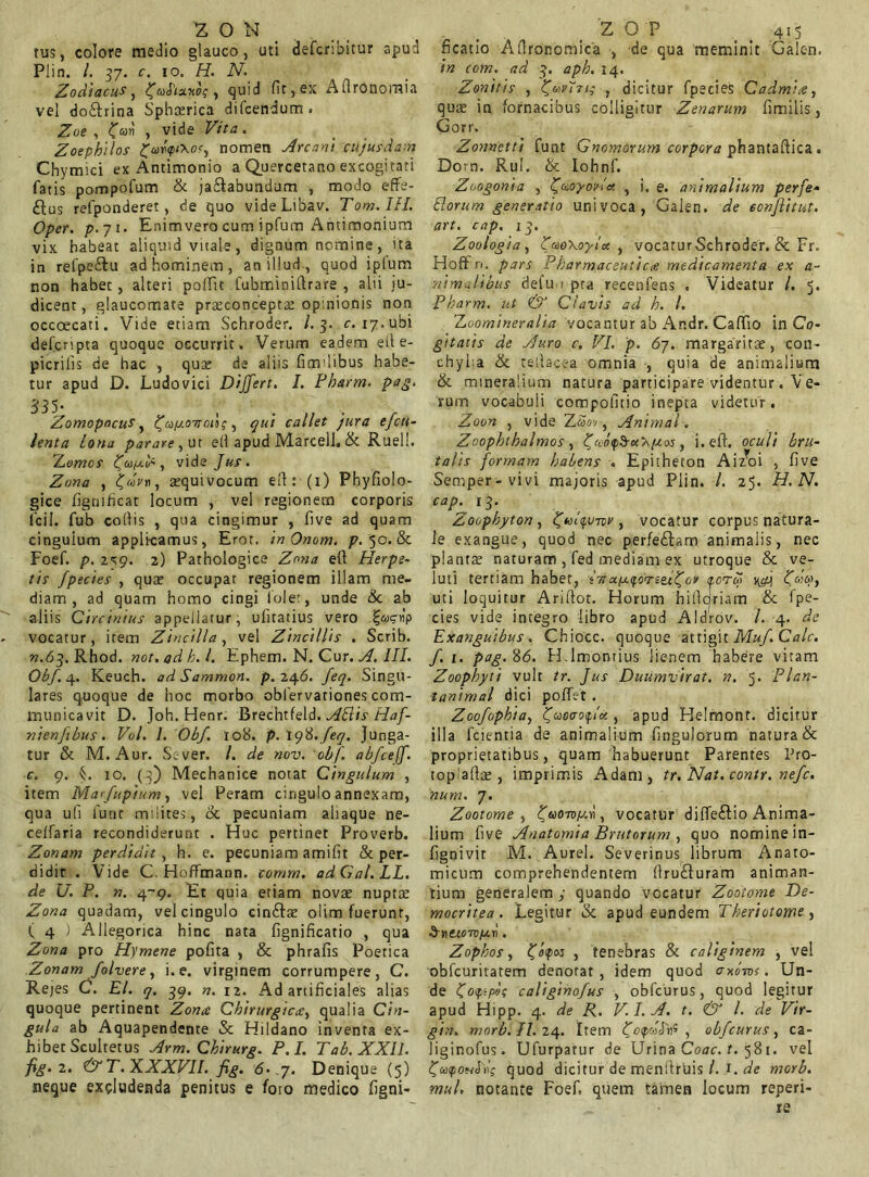 tus, colore medio glauco, uti defcribitur apud Pii n. /. 37. c. 10. H. N. Zodiacus, HjaPtaxo;, quid fit,ex Aflronoraia vel do&rina Sphaerica difcendum. Zoe , £cdri , vide Vita. Zoephilos vfixofj nomen Arcani cujus dam Chymici ex Antimonio a Quercetano excogitati fatis pompofum & ja&abundum , modo effe- rus refponderet, de quo videLibav. Tom.IH. Oper. Enimverocum ipfum Antimonium vix habeat aliquid vitale, dignum nomine, ita in refpe&u ad hominem, an illud , quod ipium non habet, alteri polfit fubrrfinifirare , alii ju- dicent, glaucomate praeconcepta: opinionis non occoecati. Vide etiam Schroder. /.3. c. 17,ubi defcripta quoque occurrit. Verum eadem eil e- picrilis de hac , qua; de aliis fimdibus habe- tur apud D. Ludovici Differt. I. Pbarm. pag. 335* , ...... Zomopncus, {ja/jioasons, qui callet pura ejeu- lenta lona parare, ut efi apud Marcell. & Rueli. ILomos Ccop-l', vide Jus. Zona , £«V», squivocum efi: (1) Phyfiolo- gice figtiificat locum , vel regionem corporis ficil. fub cofiis , qua cingimur , five ad quam cingulum appli-camus, Erot. in Onom. p. 50. & Foef. p. 2S9. 2) Pathologice Zona efi Herpe- tis /pectes , quae occupat regionem illam me- diam , ad quam homo cingi lolet, unde &c ab aliis Circinius appellatur, ulitatius vero i^ctip vocatur, item Zincilla, vel Zincillis . Scrib. «.63. Rbod. not. ad h. I. Ephem. N. Cur. A. III. Obf.e\.. Keuch. adSammon. p. 24.6. feq. Singu- lares quoque de hoc morbo oblervationes com- municavit D. Joh. Henr. Brechtfel3. Atiis Haf- nienfibus. Vol. 1. Obf. 108. p.igti.feq. Junga- tur & M. Aur. Scver. /. de nov. obf. abfceff. c. 9. C 10. (3) Mechanice notat Cingulum , item Marfupium, vel Peram cingulo annexam, qua ufi lunc milites, & pecuniam aliaque ne- celfaria recondiderunt . Huc pertinet Proverb. Zonam perdidit , h. e. pecuniam amifit & per- didit . Vide C. Hoffmann. comm. adGa/.LL. de U. P. n. 4-9. Et quia etiam novat nuptae Zona quadam, vel cingulo cinftat olim fuerunt, ( 4 ) Allegorica hinc nata fignificatio , qua Zona pro Hymene pofita , & phrafis Poetica Zonam folvere, i. e. virginem corrumpere, C. Rejes C. EI. q. 39. n. 12. Ad artificiales alias quoque pertinent Zona Chirurgica, qualia Cin- gula ab Aquapendente & Hildano inventa ex- hibet Scultetus Arm. Cbirurg. P.I. Tab. XXII. fig-2. & T. XXXVII. fig. <5.-7. Denique (5) neque excludenda penitus e foto medico figni- ficatio Aflronomica , de qua meminit Galen. in com. ad 3. apb. 14. Zonitis , ZjtAvlTi; , dicitur fpecies Cadmia, qua; in fornacibus colligitur Zenarum fimilis, Gorr. Zonnetti funt Gnomorum corpora phantaftica . Dorn. Rui. & Iohnf. Zoogonia , tjaoyovla. ? i. e. animalium per fe- tiorum generatio univoca, Galen. de eonjlitut. art. cap. 13. Zoulogia , JuoXoylcc , vocaturSchroder. & Fr. Hoffn. pars Pharmaceutica medicamenta ex a- nim Albus defu 1 pra recenfens . Videatur l. 5. Pbarm. ut & Clavis ad /;. /. Zoomineralia vocantur ab Andr. Caffio in Co- gitatis de Auro c. VI. p. 67. margaritae, con- chylia & tellacea omnia , quia de animalium & mineralium natura participare videntur. Ve- rum vocabuli compofitio inepta videtur. Zoon , vide Z£»v-, Animal. Zoopbthalmos , C<v0<p3-a:a/uw , i. efi. oculi bru- talis formam habens . Epitheton Aiz^oi , five Semper-vivi majoris apud Pii n. I. 25. H. N. caPy l3- Zoophyton , ftofuTov , vocatur corpus natura- le exangue, quod nec perfe&am animalis, nec planta; naturam , fed inediam ex utroque & ve- luti tertiam habet, sVaerbj vpd Pdoy uti loquitur Ariftot. Horum hificjriam & fpe- cies vide integro libro apud Aldrov. /. 4. de Exanguibus . Chiocc. quoque attigit Muf. Cale, f. 1. pag. 86. H.lmonrius lienem habere vitam Zoophyti vult tr. Jus Duumvirat. n. 5. P/an- tanimal dici poffet . Zoofophia, ljao<To<f,ix , apud Helmont. dicitur illa fcientia de animalium fingulorum natura & proprietatibus, quam habuerunt Parentes Pro- toplafia;, imprimis Adam, tr. Nat. contr. nefe. num. 7. Zootome , fuOTvp.ri, vocatur dilfeftio Anima- lium five Anatomia Brutorum , quo nomine in- fignivit M. Aurei. Severinus librum Anato- micum comprehendentem firu£Juram animan- tium generalem y quando vocatur Zootome De- mocritea. Legitur & apud eundem Theriotome, dnttoTt)far1. Zopbos, tjoftx , tenebras & caliginem , vel obfcuritatem denotat, idem quod axoms. Un- de Ijoppi; caliginofus , obfcurus, quod legitur apud Hipp. 4. de R. V.I.A. t. <& l. de Vir- gin. morb.II.24. Item , obfcurus, ca- liginofus. Ufurpatur de Urina Coae. t. 581. vel (jutpoMJi>V quod dicitur de menfiruis /. t. de morb. mul. notante Foef. quem tamen locum reperi- ^ • re