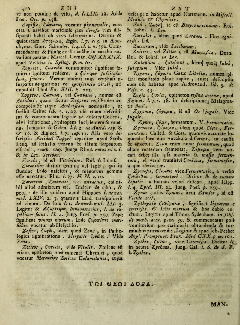 re non potuity de vifu, d. I. LIX. 18« Adde Foef. Oec. p. 258. Zopijja, ^dirttrirec, vocatur pix navalis, cum cera a navibus maritimis jam derafa vim dif- fipandi habet ob vires falis marini. Dicitur & quibusdam «Voyyyut, Jcgin. A 7. c. 3. in Apo- chyma. Gorr. Schroder. A 4. cl. 2. n. 396. Com- mendantur & Pilula: ex illa co£la: in cacabo na- valium parata: a Marcell. Cuman. Obf.XXXHX. apud Velfch.« in Syllog. p.m.62. Zopyreo , ^u7rup*u communiter figoificat fo- mitem ignitum reddere, a ^dirupov Jufcitabu- lum , fomes. Verum majori cum emphafi u- furpatur de ignitione vel igntfcentia vitali, uti expofuit Lind Ex. XIII. 222. Zopyros, Zunupos, vel ^uvvetm , nomen eft Antidoti, quam dicitur Zopyrus regi Ptolemaeo compofuifte atque Ambroftam nominafle , ut fcribit Cellus lib. 5. c. 23. ubi etiam defcribi- tur & commendata legitur ad dolores Colicos, alvi inflationes , hydropem incipientem & vene- na . Jungatur ScGalen. lib. 2. deAntid. cap. 8. & 16. & iEginet. A 7. cap. 11. Alia vero de- fcriptio Antidoti Zopyri reperitur apud Scrib. Lang. ad iethalia venena & iftum ferpentum efficacis, comp. 169. Junge Rhod. notas ad h. I. 8c in Lex. Scribon. Zoraba , id eft Vitriolum. Rui. & Iohnf. Zoronifios dicitur gemma vel lapis , qui in flumine Indo nafeitur , & magorum gemma eflfe narratur. Plin. A 57. H. N. c. 10. Zorcteron , ^uperePov t i. e. meracius, cui ni- hil aliud admixtum eft. Dicitur de cibo , & potu : de illo quidem apud Hippocr. A de nat. mul. LXIV. 2. 3. quamvis Lind. tranfpofuerit ad vinum. De hoc A 1. de morb.mul. LII. 3. Legitur & sC^uronpey, bene meracius, A de ex- feSlione fetus. II. 4. Jung. Foef. p. 259. Zupet fignificat vinum moerum. Inde onlrm meri- bibus vocatur abHefychio. Zofier, idem quod Zona , in Patho- logica flgnificatione . Herpetis fpecies .’ Vide Z ena. Zoticos , Zurixos, vide Vitalis, Zoticus eft etiam epitheton, medicamenti Chymici , quod vocatur Mercurius Zoticus CaUmcUnes, cujus deferiptio habetur apud Hartmann. in Mifcell. Medicis & Chymicis. Zub , Zubd\y id eft Butyrum crudum. Rui. & Ioh nf. in Lex. Zuccaiar , idem quod Z aranea . Flos agni- cajli. lid. Zuccarum , vide Saccharum . Zuitter , vel Z it ter \ eft Marcafita . Dorn. Rui. & Iohnf. in Lex. Zulaptum , ^vXxTTtor , idemj quodj Juleb, Julaptum . Vide Juleb. Zygtena , IJvyauv*. Gazae Libella, nomen pi- fcis monftrofo plane capite , cujus deferiptio cum ufu habetur apud Aldrovand. lib. 3. de Fifc. c. 43. Zygia , tjvyla., epitheton refina acerna, apud iEginet. A 7. c. 18. in defcriptione__ Malagma- tis fitu*. Zygoma, ^tiyupa , id eft f jugale. Vide Jugale. * Zyme , , fermentum . V. Fermentatio. Zymoma , ^vpupee, idem quod ^opn , Fer- mentum. Caftell. & Gorr. quamvis accurate lo- quendo ha:c duo vocabula differant, ut cauffa & effe£lus. Zvp.11 enim notat fermentum, quod aliam materiam fermentat. Zoptup.ee vero vo- cari debet illa ipfa materia & majfa fermen- tata p vi verbi tranfitivi £up*pcu, fermentefee , a quo derivatur. Zymofisy ^opucri; vide Fermentatio, a verbo £u(Zic$cu , fermentari . Dicitur & de tumore hepatis, a flatibus veluti diftenti , apud Hipp. A 4. £pi<A III. 24. Jung. Foef. p. 259. Zynar , aliis Zymas, item Zymfer , id eft Viride ari}. Zythogala ^vb-tyee\er , fignificat liquorem e cerevifta & latle mixtum & fine dubio co- £tum. Legitur apud Thom. Sydenham. in ,06/. de morb. acut. p. m. 39. & commendatur poft vomitorium pro acrimonia obtundenda & tor- minibus praecavendis. Legitur & apud Joh. Pethet Angi. Promptuar. Prax. Med.CXX.p- m. 102. Zythos, ^vSros , vide Cerevifia. Dicitur & in neutra Zythum, Jung. Gal. I. 6. da S. F. §. Zythos. Tni ©Eni aOaA. MAN-