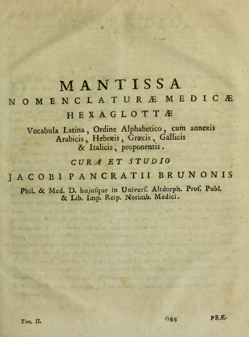 MANTISSA NOMENCLATURAE MEDICA HEXAGLOTTaE T Vocabula Latina, Ordine Alphabetico, cum annexis Arabicis , Hebrsis , Graecis , Gallicis & Italicis, proponentis . CUR.4 ET STUDIO JACOBI PANCRATII BRUNONIS Phil. & Med. D. hujufque in U niverf. Altdorph. Prof. Pubi. & Lib. Imp. Reip. Norimb. Medici. Tcm. 11» <3gg ?RiE~