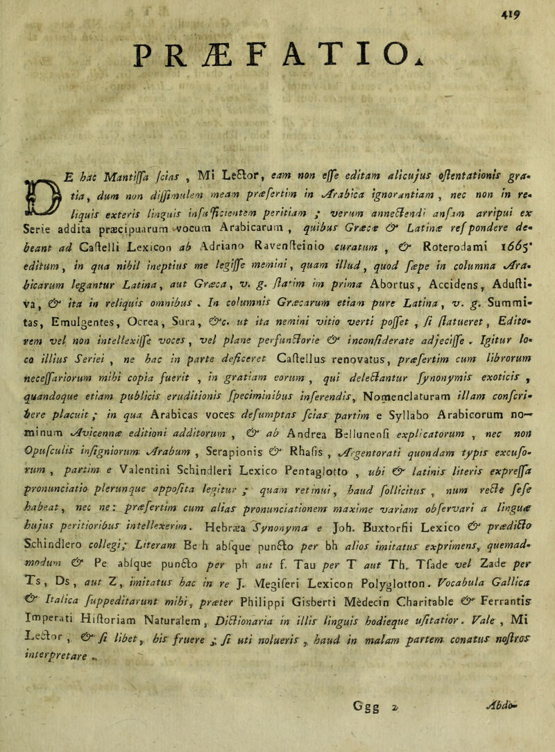 PRjEF ATIO. DE hac Manttjfa fetas , Ml Le&or, eam non effe editam alicujus oflentationis gra- tta, dum non diffimulen» meam prceferthn in trabica ignorantiam , nec non in re- liquis exteris linguis infulcientem peritiam ; verum annebendi anfim arripui ex Serie addita pracipuarum vocum Arabicarum , quibus Grtece & Latince ref pondere de- beant ad Caftelli Lexicon ab Adriano Ravenfteinio curatum , & Roterodami 1665' editum, in qua nibil ineptius me legiffe memini, quam illud, quod [cepe in columna tra- bicarum legantur Latina, aut Graea, v. g. flarim im prima Abortus r Accidens, Adulti* va, & ita in reliquis omnibus . In columnis Gracarum etiam pure Latina, v. g. Summi- tas, Emulgentes, Ocrea, Sura, &c. ut ita nemini vitio verti poffet , fi (latueret, Edito- rem vel non intellexijje voces, vel plane perfunborie & inconfiderate adjeciffe . Igitur lo- co illius Seriei , ne bac in parte deficeret Caltellus renovatus, prafertim cum librorum neceffariorum mihi copia fuerit , in gratiam eorum , qui delebantur fynonymis exoticis , quandoque etiam publicis eruditionis fpeciminibus inferendis, Nomenclaturam illam confcri- bere placuit ; in qua Arabicas voces defumptas fcias partim e Syllabo Arabicorum no— minum tvicennee editioni additorum , & ab Andrea Bdlunenfi explicatorum , nec non Opufculis tnftgniorum, trabum , Serapionis & Rhafis , tigentorati quondam typis excufo- vum , partim e Valentini Schindleri Lexico Pentaglotto , ubi & latinis literis expreffa pronunciatio plerun que appofita legitur ; quam retinni, haud folli citus , num rebe fefe habeat, nec ne. prafertim cum alias pronunciationem maxime variam obfervari a lingua hujus peritioribus intellexerim. Hebraea Synonyma e Joh. Buxtorfii Lexico & prcedibo Sehindlero collegi; Literam Be h abique pun£to per bh alios imitatus exprimens, quemad- modum & Pe ablque puodto per ph aut f. Tau per T aut Th, Tfade vel Zade per Ts , Ds , aut Z, imitatus hac in re J. VIegiferi Lexicon Polyglotfon» Vocabula Gallica & Italica fuppeditarunt mihif preeter Philippi Gisberri M£decin Charitable & Ferrantis Imperati Hiftoriam Naturalem, Dibionaria in illis linguis hodieque ufitatior. Vale , Mi Lector , & /i Ubet, his f ruere ; fi uti nolueris ,, haud in malam partem conatus noflr.os interpretare .. Ggg 2i Abdo-