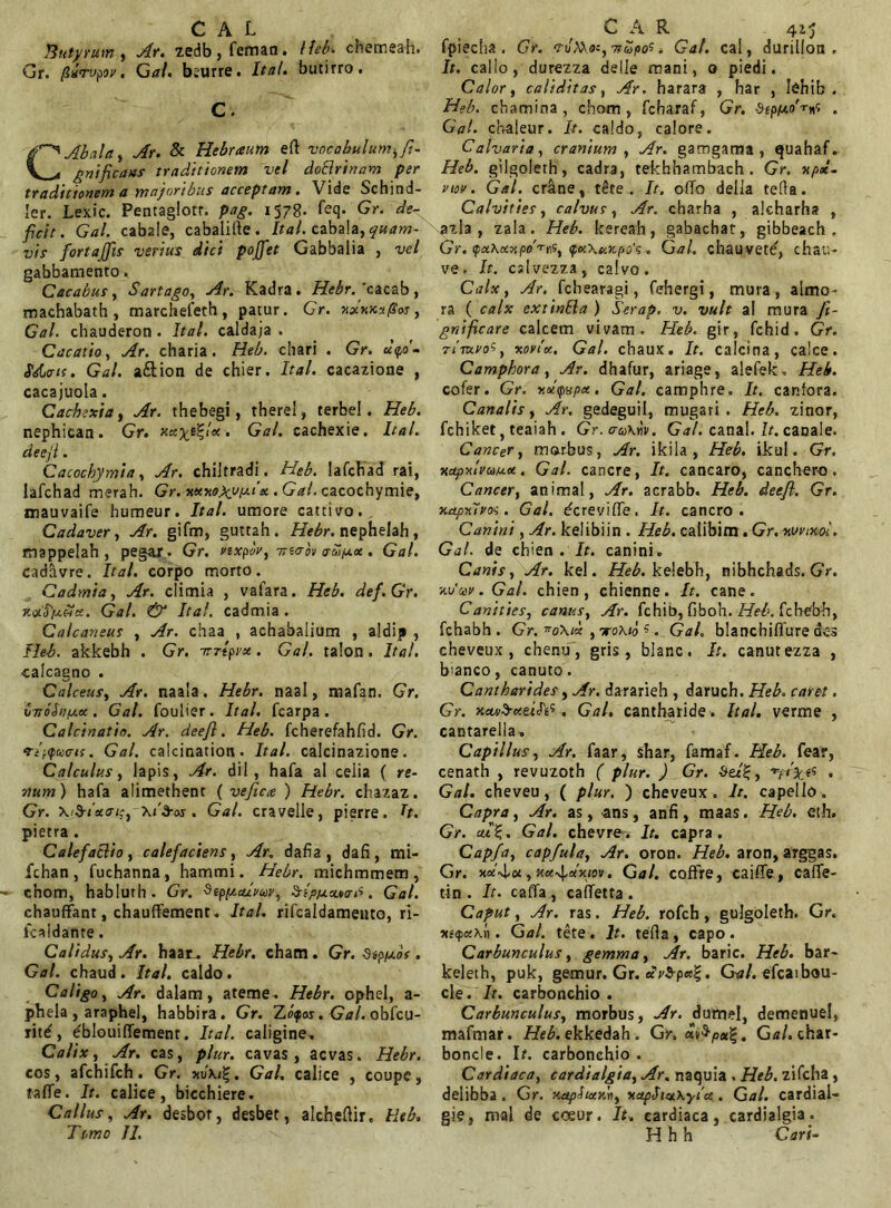 C AL Butyrum, zedb,feman. Heb. cnemeah. Gr. pltiipov. Gal. bsurre. It ai. bucirro. C. C Ab ala, Ar. & Hebraum ert vocabulum-, fi- gat fit ans traditionem vel doBrinam per traditionem a majoribus acceptam. Vide Schind- ler. Lexic. Penraglotr. pag. 1578. leq. Gr. de- ficit. Gal. cabale, cabalirte. Ital. cabala, quam- vis fortajjis verius dici poffet Gabbalia , vel gabbamento. Cacabus, Sartago, Ar. Kadra. Hebr. 'cacab , machabath , marchefeth, patur. Gr. xx*ixufi'as, Gal. chauderon. Ital. caldaja . Cacatio, Ar. charia. Heb. chari . Gr. u<pd- Sdjats. Gal. a&ion de chier. Ital. cacazione , cacajuola. Cachexia, Ar. thebegi, therel, terbel. Heb. nephican. Gr. . Gal. cachexie. Ital. deejl. Cacochymia, Ar. chilrradi. Heb. lafchad rai, lafchad merah. Gr. xKMyypit x . Gal. cacochymie, mauvaife humeur. Ital. umore cattivo.. Cadaver, Ar. gifm, guttah. Hebr. nephelah , mappelah , pegar. Gr. rexpbr, Tnvov o-Si/xx . Gal. cadavre. Ital. corpo morto. Cadmia, Ar. climia , vafara. Heb. def.Gr. KxHfxffci. Gal. & Ital. cadmia . Calcaneus , Ar. chaa , achabalium , aldip , Heb. akkebh . Gr. irTtprx. Gal. talon. Ital. calcaeno . Calceus, Ar. naala. Hebr. naal, mafan. Gr. b-noSnixx. Gal. foulier. Ital. fcarpa. Calcinatio. Ar. deefl. Heb. fcherefahfid. Gr. Ti-r<fucis. Gal. calcination. Ital. calcinazione. Calculus, lapis, Ar. dii, hafa al celia ( re- num') hafa alimethent ( veficce ) Hebr. chazaz. Gr. xAixaiiy Sros. Gal. cravelle, pierre. h. pietra . Calefacito, calefaciens, Ar. dafia, dafi, mi- fchan, fuchanna, hammi. Hebr. michmmem, chom, habluth. Gr. 9ep[xalmv, ^ip/xaum^. Gal. chaufFant, chaufFement. Ital. rifcaldameuto, ri- icaldanre. Calidus, Ar. haat. Hebr. chacn. Gr. •SipJuoV . Gal. chaud. Ital. caldo. Caligo, Ar. dalam, ateme. Hebr. ophel, a- phela , araphel, habbira. Gr. Zopos. Gal. obfcu- ritd, eblouilTement. Ital. caligine. Calix, Ar. cas, plur. cavas, acvas. Hebr. cos, afchifch. Gr. . Gal. calice , coupc, talFe. It. calice, bicchiere. Callus, Ar. desbor, desbet, alchertir. Heb. Temo II. CAR 415 fpiecha . Gr. cuAXac, 7?upos, Gal. cal, durillon . It. callo, durezza delle mani, o piedi. Calor, caliditasy Ar, harara , har , Iehib . Heb. chamina , chom, fcharaf, Gr. dip/xaG^ . Gal. chaleur. It. caldo, calore. Calvaria, cranium , Ar. gamgama , quahaf. Heb. gilgoleth, cadra, tekhhambach. Gr. xpx- vuv. Gal. erane, tete. It. orto della teRa. Calvities, calvus, Ar. charha , alcharha , azla , zala. Heb. kereah, gabachar, gibbeach . Gr. pitXocxpo^tfy QK\e>Kpo'q. Cal. chauvet^, chau- ve. It. cslvezza, calvo. Calx, Ar. febearagi, fehergi, mura, almo- ra ( calx extinBa ) Serap. v. vult al mura fi- gnificare calcem vivam. Heb. gir, fchid . Gr. rivxvo^y xovix. Gal. chaux. It. calcina, calce. Camphora, Ar. dhafur, ariage, alefek. Heb. cofer. Gr, xxpvpx. Gal. camphre. It. caniora. Canalis, Ar. gedeguil, mugari . Heb. zinor, fchiket, teaiah . Gr. cruhriv. Gal. canal. It. canale. Cancer, morbus, Ar. ikila , Heb. ikul. Gr. xctpxlvuux. Gal. canere, It. cancaro, canchero. Cancer, animal, Ar. acrabb. Heb. deefl, Gr. xapAvoi. Gal. derevirte. It. cancro. Canini, Ar. kelibiin . Heb. calibim . Gr. wvtxol. Gal. de chien . It. canini. Canis, Ar. kel. Heb. kelebh, nibhchads. Gr. xucev. Gal. chien, chienne. It. cane. Canities, canus, Ar. fchib, (iboh. Heb. febebb, fchabh . Gr. ”0X1* ,Tro\to ?. Gal. blanchiflure des cheveux , chenu, gris, blanc. It. canutezza , blanco, canuto. Cantharides, Ar. dararieh , daruch. Heb. caret. Gr. xcuibueuF*?. Gal. cantharide . Ital. verme , cantarella, Capillus, Ar. faar, shar, famaf. Heb. fear, cenath , revuzoth ( plur. ) Gr. • Gal. cheveu, ( plur. ) cheveux. It. capello. Capra, Ar. as, -ans, anfi, maas. Heb. eth. Gr. eu% • Gal. chevre. It. capra . Capfa, capfula, Ar. oron. Heb. aron, arggas. Gr. **4,«, Ket^atxiov. Cal. cofFre, caifife, calFe- tin . It. caffa , calTetta . Caput, Ar. ras. Heb. rofch, gulgoleth. Gr. xscf)«\n. Gal. tete. It. terta, capo. Carbunculus, gemma, Ar. baric. Heb. bar- keleth, puk, gemur. Gr. Gal. efcaibou- cle. It. carbonchio . Carbunculus, morbus, Ar. dufnel, demenuel, mafmar. /ZeAekkedah. Gr. oi^pu%, Gal. char- boncle. Ir. carbonchio. Cardiaca, cardialgta, Ar. naquia , Heb. zifcha , deiibba . Gr. xapStxrln, xdpSi&Kylce. Gal. cardial- gie, mal de coeur. It. cardiaca, cardialgia. H h h Cari-