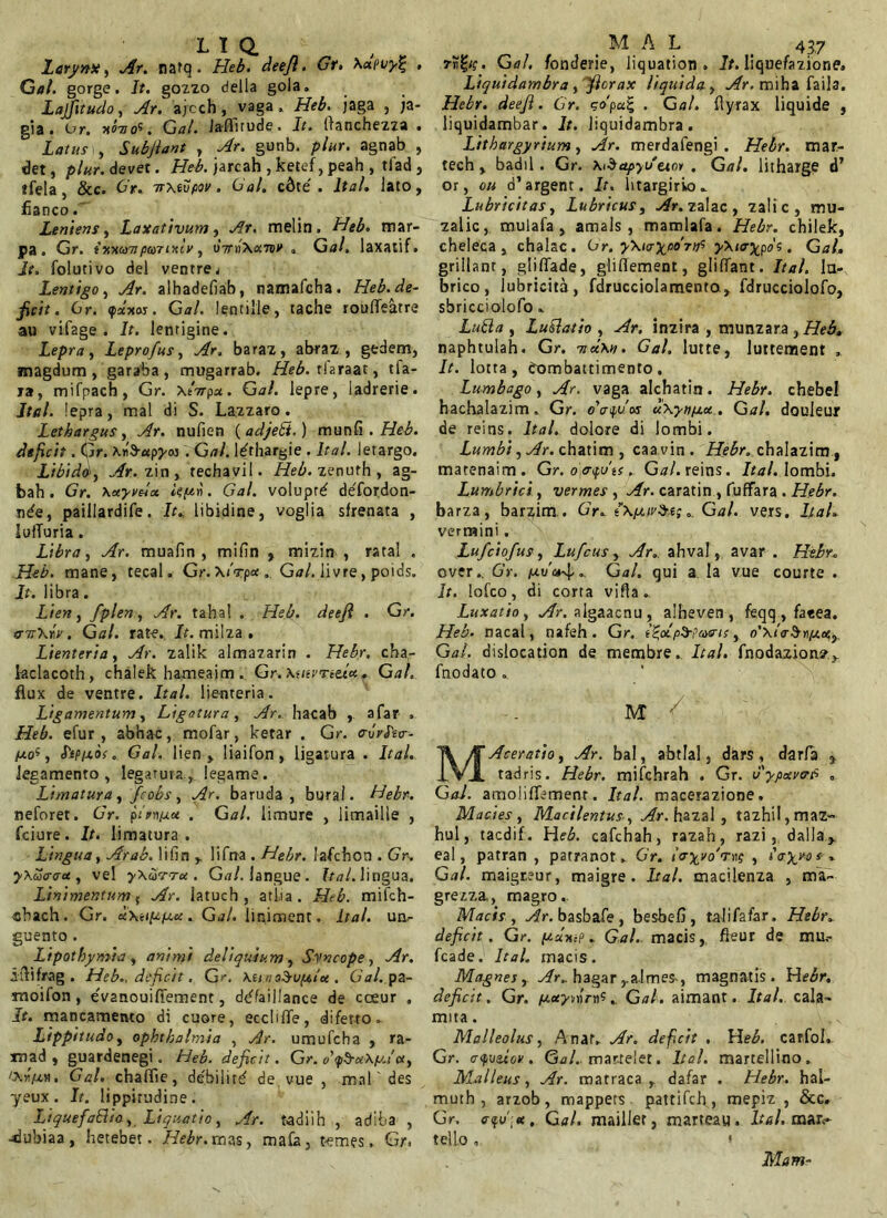 Larynx, Ar. natq • Heb. deefl. Gr. \<xpi/y% , Gal. gorge. It. gozzo della gola. Lajfitudo, Ar. ajcch , vaga » Heb. jaga , ;a- gia. or. nonos, Gal. laffirude. It. (lanchezza » Latusi, Subfiant , Ar. gunb. plur. agnab , det, plur. devet. Heb. jarcah , ketef, peah , tlad , tfela, &c. Gr. ■nxtopov. Gal. cdte . Ita/, lato, fianco. Leniens, Laxativum, melin. mar- pa. Gr. t HxuTipuTixlv, oVnX«wv a GaA, laxatif. I?. folutivo dei ventre . Lentigo, Ar. alhadefiab, namafcha. Heb. de- ficit . Gr. ipctxoj. Gal. lentille, tache rouffeatre au vifage . It. lentigine. Lepra, Leprofus, Ar. baraz, abraz , gedem, magdum , garaba, mugarrab. Heb. rlaraat, tfa- ja, mifpach, Gr. xArpat. Gal. lepre, ladrerie. Ital. lepra, mal di S. Lazzaro. Lethargus, Ar. nufien ( adjebt.) munii . Heb. deficit. Gr. XwS-ttp^w . Gal. l^thargie . Ital. letargo, Libidd, Ar. zin, rechavil. Heb. zenufh , ag- bah. Gr. \xyvdx ieuh. Gal. volupref defordon- nde, paillardife. It., libidine, voglia sfrenata , lufTuria . Libra, Ar. muafin , mifin , mizin , ratal . Heb. mane, tecal. Gr.XiVp* . Gal. livre, poids. It. libra. Lien, fplen, Ar. tahal . Heb. deefi . Gr. &ir\w. Gal. rate. It. milza . Lienteria, Ar. zalik almazarin . Hebr. cba- laclacoth, chalek hameaim. Gr. \uii'nttx. Gal, flux de ventre. Ital. lienteria. Ligamentum, Ligatura, Ar. hacab afar . Heb. efur , abhac, mofar, ketar . Gr. o-vrPso-- /uo5, <hp/xos. Gal. lien > liaifon, ligatura . Ital. legamento , legatura., legame. Limatura, fcobs, Ar. baruda , bural. Hebr. neforet. Gr. pirn/aot . Gal. limure , limaille , fciure. It. limatura. Lingua, Arab. lifin y lifrra . Hebr. lafchon . Gr. yXacrax , vel yXurrrx. G<?/. langue. Ital. lingua. Linimentum; Ar. latuch , atha. Heb. mifch- cbach. Gr. «Xet^/ua:. Gal. lipiment. Ital. un- guento . Lipothymia , animi deliquium y Syncope y Ar. itVlfrag . Heb., deficit. Gr. KtrnoSupitu. Gal.pz- rnoifon, evanouilFement, dtffaiilance de cceur , It. mancamento di cuore, eccliflfe, diferto. Lippitudo y Ophthalmia , Ar. umufcha , ra- xnad , guardenegi. Heb. deficit. Gr. /Atiju». Gal. chaffie, debilide vue , mal' des yeux. It. lippitudine. Liquefacio y Liquatio, Ar. tadiih , adiba , -dubiaa, hetebet. Hebr.mas, ma£a, t-emes. Gr. M A L 437 Gal. fonderie, liquation . It. liquefazione» Liquidambra, fiorax liquida , Ar. miha faila. Hebr. deeft. Gr. sdpct% . Ga/. flyrax liquide , liquidambar. It. liquidambra. Lithargyrium, Ar. merdafengi . Hebr. mar- tech, badii. Gr. apyv'eio* . Gal. litharge d’ or, ou o’argent. It. htargirio.. Lubricitas, Lubricus, Ar. zalac , zalic, mu- zalic, mulafa, amals , mamlafa. Hebr. chilek, cheleca , chalac. Gr. yXiaypo^ijS y\ta%pos. Gal, grillanr, gliffade, gliflement, gliffant. Ital. lu- brico, lubricita, fdrucciolamento , fdrucciolofo, sbricciolofo » Lufta , LuCatio , Ar. inzira , munzara , Heb, naphtulah. Gr. itd\n. Gal. lutte, luttement , It. lotta , exrmbattimento . Lumbago, Ar. vaga alchatin. Hebr. chebel hachalazim. Gr. oVyvos uxynnoc, Gal. douleur de reins. Ital. dolore di lombi. Lumbi, Ar. cbatim , caavin. Hebr. chalazim, matenaim. Gr. o]er<fu'ts. Gal. reins. Ital. lombi. Lumbrici, vermes , Ar. caratin , fuffara . Hebr. barza, bar^im . Gr. i\pur$e;Gal. vers. Ital. vermini. Lufciofus, Lufcus, Ar. ahval, avar . Hebr. over. 6’r. Ati/»4•- Gal. qui a Ia vue courte . It. lofco, di corta viUa. Luxatio, Ar. algaacnu , albeven , feqq , faeea. Heb. nacal, nafeh . Gr. e^obp^ae-te, o’\i<rSrpt.e Gal. dislocation de membre. Ital. fnodazion?^ fnodato .. m y MAceratio, Ar. bal, abtlal, dars, darfa ^ tadris. Hebr. mifchrah . Gr. 0'ypxvcrfi . Gal. amolifTemenr. Ital. macerazione. Macies, Macilentus, Ar. hazal , tazhil,maz- hui, tacdif. Heb. cafchah, razah, razi, dalla^ eal, patran , patranot. Gr. layvoWvp , Hyyo s . Gal. maigr.eur, maigre . Ital. macilenza , ma- grezza., magro. Macis, Ar. basbafe , besbefi , talifafar. Hebr. deficit. Gr. pAnp. Gal. macis, fleur de mu,- fcade. Ital. macis. Magnes, Ar.. hagarra.lmes-, magnatis. He^r. deficit . Gr. ptctyrortfGal. aimant. Ital. cala- mita. Malleolus, Anatv Ar. defcit , Heb. carfoh Gr. cyv&iov. Gal. martelet. Ital. martellino. Malleus, Ar. matraca , dafar . Hebr. hal- muth , arzob, mappets pattifch , mepiz , &c. Gr. e-fv',*. Gal, maillet, marteau. Ital. mar<- tello. * Mam-