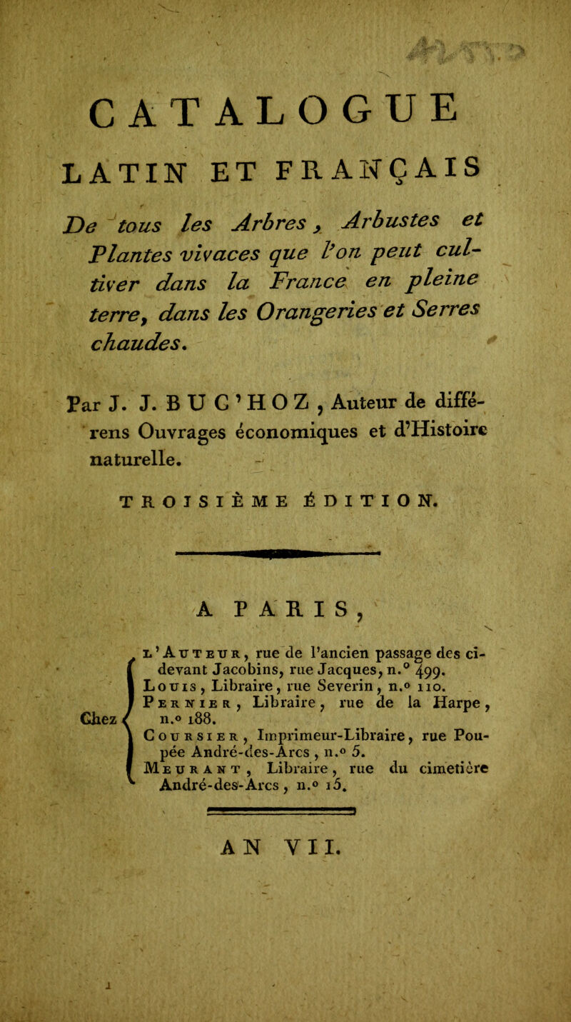 LATIN ET FRANÇAIS De tous les Arbres, Arbustes et Plantes vivaces que l’on peut cul- tiver dans la France en pleine terret dans les Orangeries et Serres chaudes. Par J. J. BUG’HOZ, Auteur de diffe- rens Ouvrages économiques et d’Histoirc naturelle. TROISIÈME ÉDITION. A PARIS, l’Auteur, rue de l’ancien passage des ci- devant Jacobins, rue Jacques, n.° 499. Louis, Libraire, rue Severin, n.o no. P e r n 1 e r , Libraire , rue de la Harpe , n.o 188. Coursier, Imprimeur-Libraire, rue Pou- pée André-des-Arcs , n.° 5. Me u r a n t , Libraire , rue du cimetière André-des-Arcs, n.° AN VII.