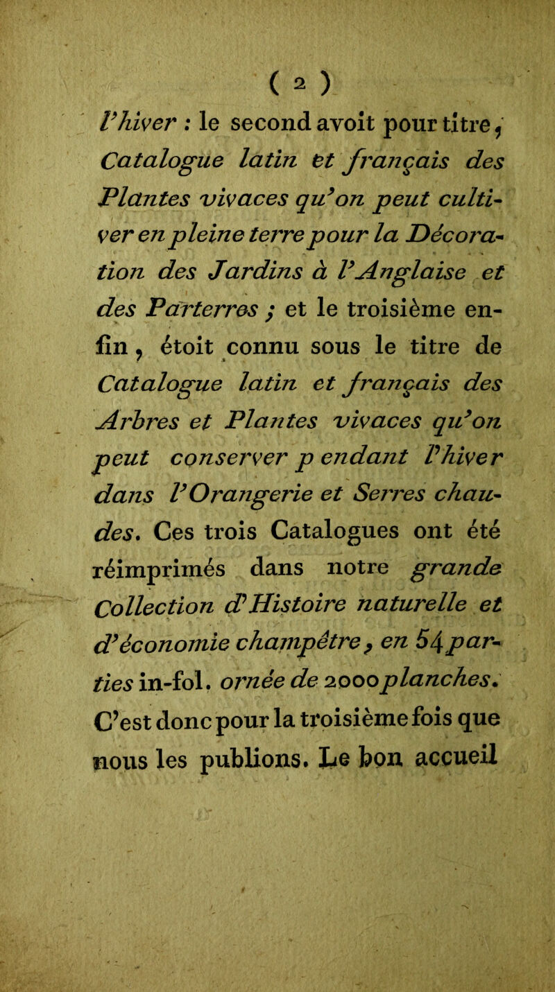 l’hiver : le second avoit pour titre, Catalogue latin, et français des Plantes vivaces qu’on peut culti- ver en pleine terre pour la Décora- tion des Jardins à l’Anglaise et des Parterres ; et le troisième en- fin , étoit connu sous le titre de Catalogue latin et français des Arbres et Plantes vivaces qu’on peut conserver p endant Vhiver dans l’Orangerie et Serres chau- des. Ces trois Catalogues ont été réimprimés dans notre grande Collection dé Histoire naturelle et d’économie champêtre, en 54par- ties in-fol. ornée de 2000planches. C’est donc pour la troisième fois que nous les publions. Le bon accueil