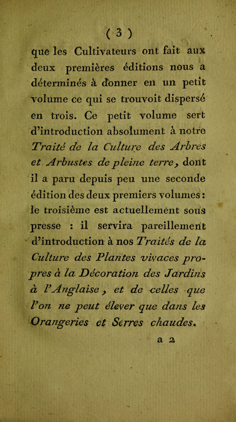 que les Cultivateurs ont fait aux deux premières éditions nous a déterminés à donner en un petit volume ce qui se trouvoit dispersé en trois. Ce petit volume sert d’introduction absolument à notre Traité de la Culture des Arbres et Arbustes de pleine terre, dont il a paru depuis peu une seconde édition des deux premiers volumes : le troisième est actuellement sous presse : il servira pareillement d’introduction à nos Traités de la Cidture des Plantes vivaces pro- pres à la Décoration des Jardins à VAnglaise, et de celles que Von ne peut élever que dans les Orangeries et Serres chaudes.