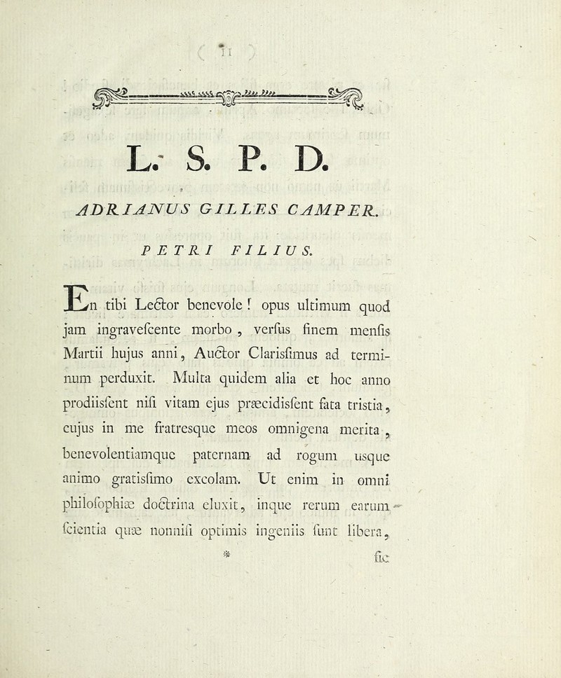 * 1 i L: S. R D. ABKIANUS GJLLF.S CAMPER.. PETRI FILIUS. tibi Leftor benevole !' opus ultimum quod jam ingravefcente morbo , veiTus finem menfis Martii hujus anni, Auctor Clarisfimus ad termi- num perduxit. Multa quidem alia et hoc anno prodiisfent nifi vitam ejus praecidisfent fata tristia, cujus in me fratresque meos omnigena merita , bene volentiamque paternam ad rogum usque animo gratisfimo excolam. Ut enim in omni philofophise doctrina eluxit, inque rerum earum- fcientia quae nonnifi optimis ingeniis funt libera, fic