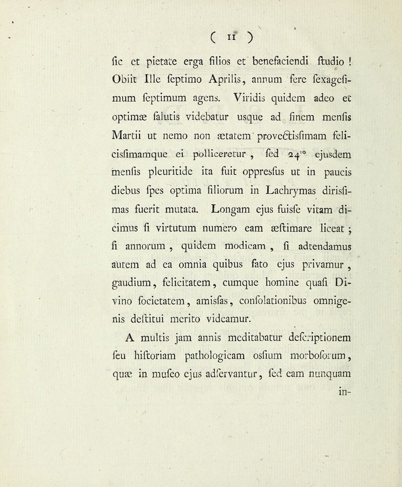 ( fic ct pietate erga filios et benefaciendi ftudio ! Obiit Ille feptimo Aprilis, annum fere fexagefi- mum feptimum agens. Viridis quidem adeo et optimae falutis videbatur usque ad finem menfis Martii ut nemo non setatem' proveftisfimam feli- cisfimamque ei polliceretur , led 2^^° ejusdem menfis pleuritide ita fuit oppresfus ut in paucis diebus fpes optima filiorum in Lachrymas dirisfi- mas fuerit mutata. Longam ejus fuisle vitam di- cimus fi virtutum numero eam aeftimare liceat ; fi annorum , quidem modicam , fi adtendamus autem ad ea omnia quibus fato ejus privamur , gaudium, felicitatem, cumque homine quafi Di- vino focietatem, amisfas, confolationibus omnige- nis dellitui merito videamur. A multis jam annis meditabatur deferiptionem feu hiftoriam pathologicam osfium morboforum, quai in mufeo ejus adfervantur, fed eam nunquam in-