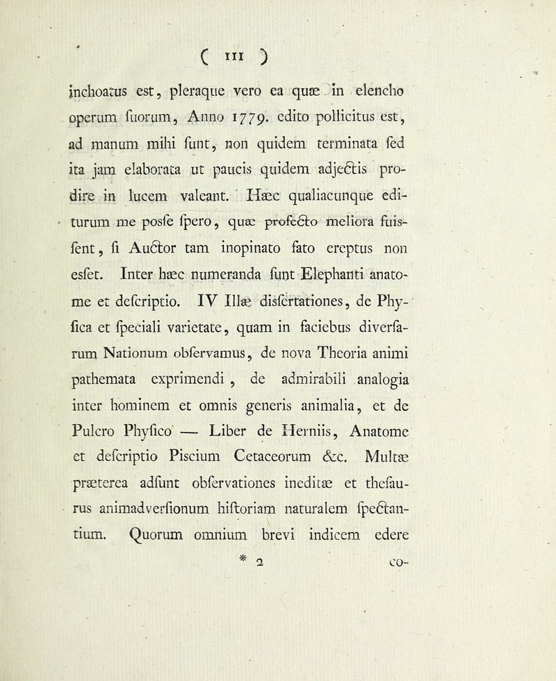 ( ) inchoatus est, pleraque vero ea quse in elencho operum fuorLim, Anno 1779. edito pollicitus est, ad manum mihi funt, non quidem terminata fed ita jam elaborata ut paucis quidem adje6tis pro- dire in lucem valeant. ' Haec qualiacunque edi- turum me posle Ipero, quae profc6to meliora fuis- fent, fi Auftor tam inopinato fato ereptus non esfet. Inter haec numeranda funt Elephanti anato- me et defcriptio. IV Ilte disfertationes, de Phy- fica et fpeciali varietate, quam in faciebus diverfa- rum Nationum obfervamus, de nova Theoria animi pathemata exprimendi , de admirabili analogia inter hominem et omnis generis animalia, et de Pulcro Phyfico — Liber de Herniis, Anatome et defcriptio Piscium Cetaceorum &c. Multse prseterea adfunt obfervationes ineditae et thefau- rus animadverfionum hiftoriam naturalem fpedfan- tium. Quorum omnium brevi indicem edere ^ 2 co-