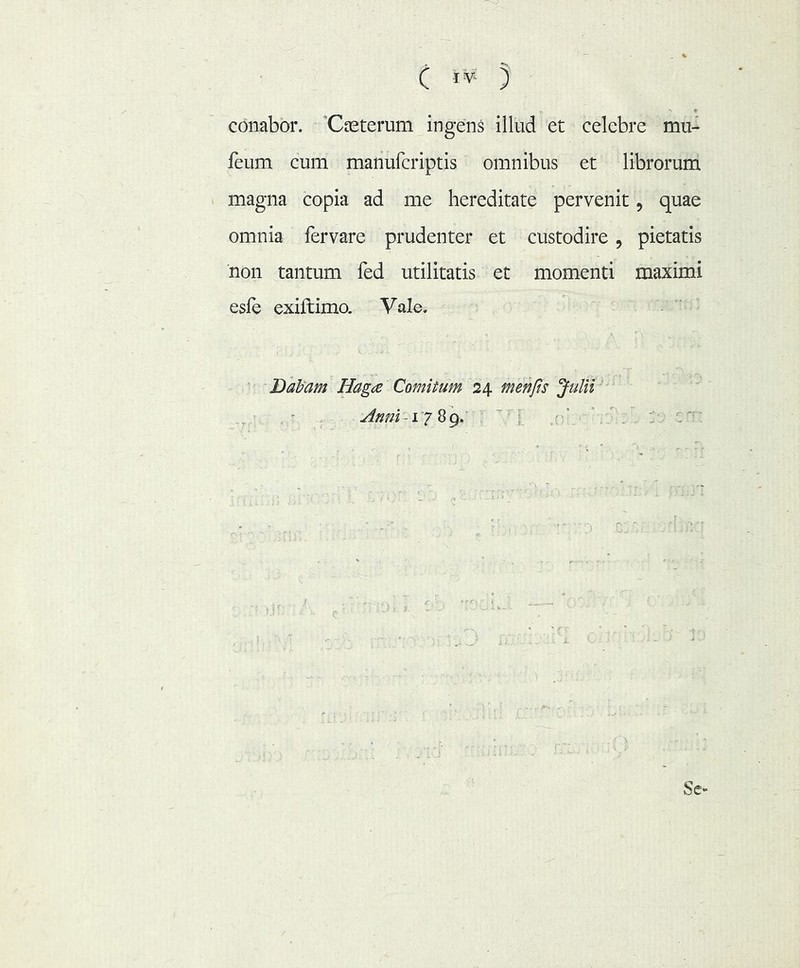conabor. 'Casterum ingens illud et celebre mu- feum cum manufcriptis omnibus et librorum magna copia ad me hereditate pervenit, quae omnia fervare prudenter et custodire, pietatis non tantum fed utilitatis et momenti maximi esfe exiftimo. Vale. DaVam Haga Comitum 24 menfts Julii'' Sc-