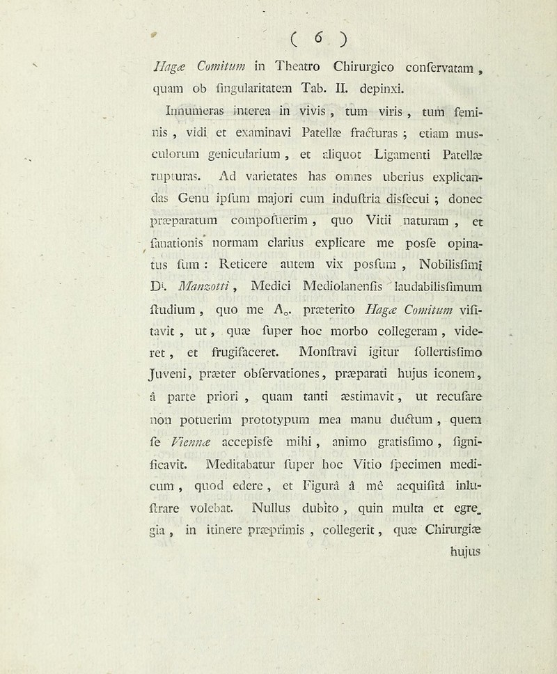 Ilagee Comium in Theatro Chirurgico confervatam , quam ob fingularitatem Tab. II. depinxi. Innumeras interea in vivis , tum viris , tum femi- nis , vidi et examinavi Patellae fracturas ; etiam mus- culorum genicularium , et aliquot Ligamenti Patellae rupturas. Ad varietates has omnes uberius explican- das Genu ipfum majori cum induftria disfecui ; donec prteparatum corapofuerim , quo Vitii ^naturam , et ^ finationis normam clarius explicare me posfe opina- tus fum : Reticere autem vix posfum , Nobilisfimi D^. Manzotti, Medici Mediolanenfis laudabilisfimum fcLidium 5 quo me A^. pra:jterito Hagee Comitum vifi- tavit , ut, qnte fuper hoc morbo collegeram , vide- ret , et frugifaceret. Monflravi igitur follertisfimo Juveni, praeter obrervationes, praeparati hujus iconem, a parte priori , quam tanti aestimavit 7 ut recufare non potuerim prototypum mea manu duftum , quem fe Viennee accepisfe mihi , animo gratisfimo , figni- ficavit. Meditabatur fuper hoc Vitio fpecimen medi- cum , quod edere, et Figura A me acquifitd inlu- ferare volebat. Nullus dubito, quin multa et egre_ gia , in itinere praeprimis , collegerit, quae Chirurgiae hujus