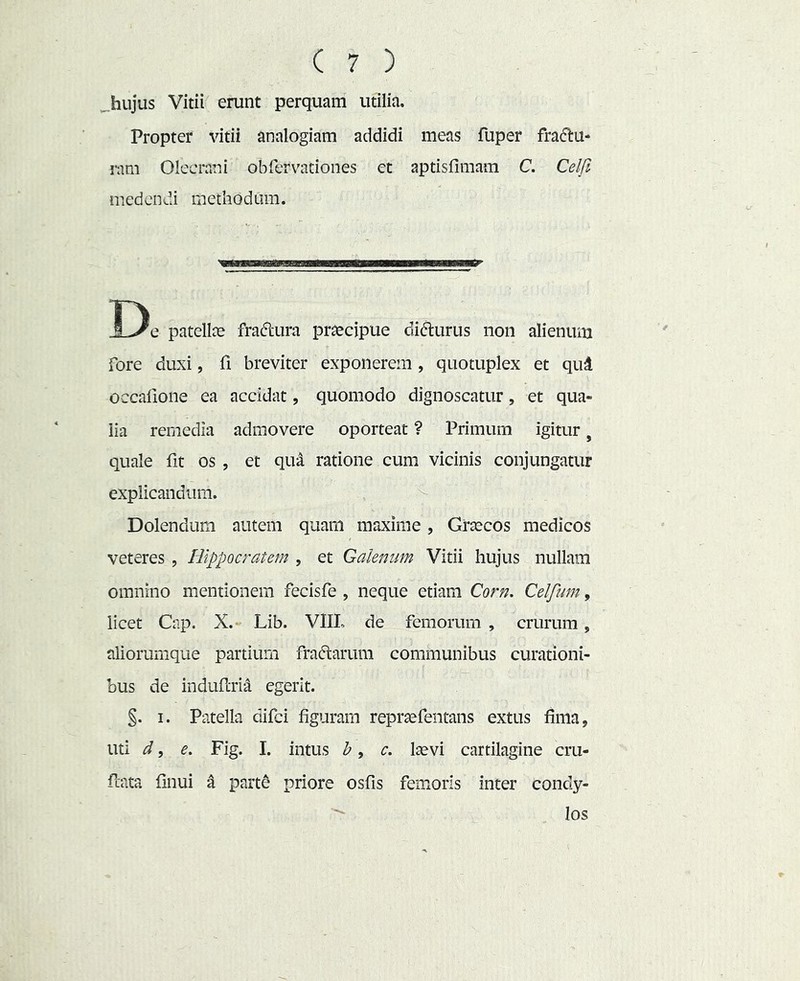 .hujus Vitii erunt perquam utilia. Propter vitii analogiam addidi meas fuper fra(51:u- ram Olecrani obfervationes et aptisfimam C. Celfi medendi methodum. De patellae fra<5lura praecipue didurus non alienum fore duxi, fi breviter exponerem , quotuplex et qud occalione ea accidat, quomodo dignoscatur, et qua- lia remedia admovere oporteat ? Primum igitur, quale fit os , et qivX ratione cum vicinis conjungatur explicandum. ^ Dolendum autem quam maxime, Graecos medicos veteres , Hippocratem , et Galenum Vitii hujus nullam omnino mentionem fecisfe , neque etiam Corn. Celfwn, licet Cnp. X.- Lib. VIIL de femorum , crurum, aliorumque partium fraftarum communibus curationi- bus de indufcrid egerit. §. I. Patella difei figuram repraefentans extus fima, uti d, e, Fig. I. intus h, c, laevi cartilagine cru- fcata finui X part^ priore osfis femoris inter condy- los
