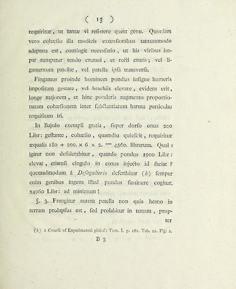 reqciiritur, ut 'tantje vi refistere quent genu. Quoniam vero cohccfio illa modicis extenfionibus tantummodo adaptata est, contingit necesflirio , ut his viribus im- par rumpatur tendo cruraei , et recli cruris; vel li- gamentum patellce . vel patella ipfa transverla. Fingamus proinde hominem pondus infigne humeris impofitum gestare , vel brachiis elevare , evidens erit, longe majorem , et hinc ponderis augmento proportio- natam cohaefionem inter fubltantiarum harum particulas requifitam iri. In Bajulo exempli gratia , fuper dorfo onus 200 Libr: geftante , cohaefio , quamdiu quiefcit , requiritur jequalis 180 4- 200. x 6 x 2. = 4560. librarum. Qual s igitur non defiderabitur, quando pondus 1900 Libr: elevat , etiamfi cingulo in coxas injefto id faciat ? quemadmodum, ‘X ^Befagiilierio deferibitur {h) feraper enim genibus ingens illud pondus fustinere cogitur. 24960 Libr: ad minimum 1 §. 3. Frangitur autem patella non quia homo in terram prolapfus est, fed prolabitur in terram , prop- ter a Courfe of Experimental philof: Tom. 1. p. c8i. Tab. 20. Fig. 2. B 3