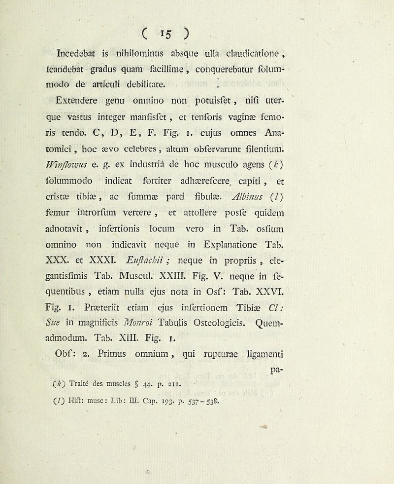 Incedebat is nihilominus absque ulla claudicatione , Icandebat gradus quam facillime, conquerebatur folum- modo de articuli debilitate. Extendere genu omnino non potuisfet, riifi uter- que vastus integer manfisfet, et tenforis vaginte femo- ris tendo. C, D, E, F. Fig. i. cujus omnes Ana- tomici , hoc sevo celebres, altum obfervarunt filentium. TFmflowus e. g. ex industrii! de hoc musculo agens {k) folummodo indicat fortiter adhserefcere, capiti , et cristae tibiae, ac fummae parti fibulae. Albinus (/) femur introrfum vertere , et attollere posfe quidem adnotavit , infertionis locum vero in Tab. osfium omnino non indicavit neque in Explanatione Tab. XXX, et XXXI. Eujlachii; neque in propriis , ele^ gantisfimis Tab. Muscul. XXIII. Fig. V. neque in fe- quentibus , etiam nulla ejus nota in Osf: Tab. XXVI. Fig. I. Praeteriit etiam ejus infertionem Tibiae Cl: Sue in magnificis Monroi Tabulis Osteologicis. Quem- admodum. Tab. XlII. Fig. r. Obf: 2. Primus omnium, qui rupturae ligamenti pa- Trait^ des muscles $ 44. p. 211. (/) Hift: musc: Lib: HI. Cap. 103. p. 537-538.
