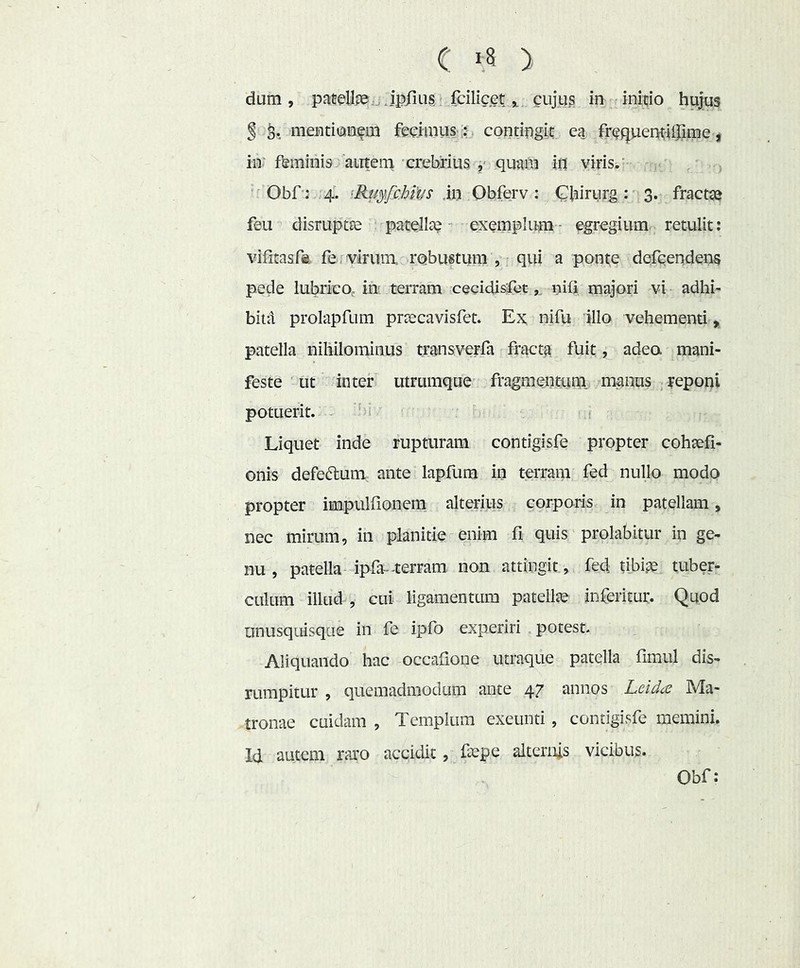 dam, patellpe^jjp/ius fdliceti cujus in rinido hujus § mentitanem feciinus .!. contipgit^ ea ir^querH-iiJjme ^ iii' feminis autem crehriiis quafti iO viris.- Obf ; 4'. 'Ru^ifcMus .in Ohferv : Ghiriirg:- 3. fracta? feu disruptte patellae exemplum- egregium retulit: vilitas fa fe virim robustum , qui a ponte dqfcendens pede lubrico, im terram cecidisCetnili majori vi adhi- bita prolapfum prae cavi sfet. Ex ni fu illo vehementi, patella nihilominus transverfa fracta fuit, adeo mani- feste ut inter utrumque fragmentum, manus , yeponi potuerit. . bi Liquet inde rupturam contigisfe propter coh^fi- onis defeftum ante lapfum in terram fed nullo modo propter impulfionem alterius corporis in patellam, nec mirum, in planitie enim fi quis prolabitur in ge- nu , patella- ipfa--terram non attingit, fed tibise tuber- culum illud , cui ligamentum patellte inferitur. Quod unusquisque in fe ipfo experiri potest- Aliquando hac occafione utraque patella fimul dis- rumpitur , quemadmodum ante 47 annos Leid(S Ma- tronae cuidam , Templum exeunti, contigisfe memini. Id autem raro accidit, ftepe alternis vicibus. Obf:
