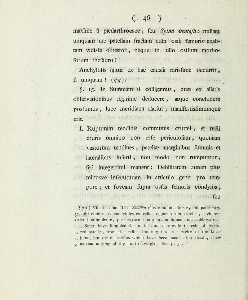 C- 4^ ) maxime i paedarthrocace ^ feli 'Spifia uentofa: nullam umquam'me p^^teflam frAdlam cum osfe femoris coali- tam vidisfe obtestor, neque Mu ullo osfium morbo- forum thefauro ! Anchylofis igitur ex hac causfa rarisfime occurrit, fi umquam ! ^ §. 15* In Suthmam fi colligamus, qute ex allatis obfervationibus legitime deducere, atque concludere posfumus, luce meridiana clarius, manifestisfimumque erit. M I. Rupturam tendinis commlinis cruraei j et redii cruris omnino non esfe periculofam, quoniam vastorum ^ tendines, ‘ patellte marginibus fummis et lateralibus infertinon modo non rumpuntur , fed integerrimi manent: Debilitatem autem plus minusve infecuturam in articulo genu pro tem- pore ; et foveam fupra 'osfis femoris condylos ^ feu \qq') Videtur etiam Cl' SheUon ejus'tJpinroflis fuisfe, uti patet pag. 52. ubi confirmat, ancliylofes ex callo fragmentorum patella;, cavitatem articuli adimplente, post jegrorum mortem, miniquam fuisfe qbfervatas. ,, Some have fuppofed that a ftilf joint may avife in cafe of fraftu- ,, red patelte, from the cnllus fhooting into the cavity of the knee- „ Joint, but the disfefti&ns vvhtch have been made after 'death, fhew us that nothing of thy Idnd takes place &c. p. 53, ”