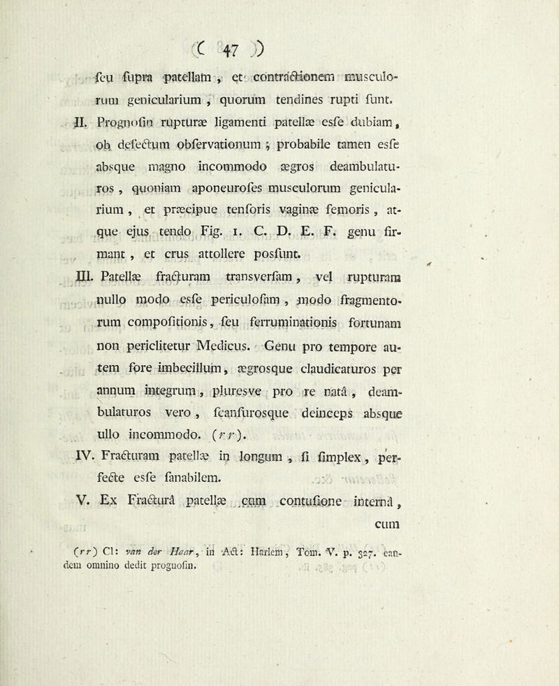 feii fupFa patellam et' contraffcionem musculo- rum genicularium V quorum tendines rupti funt. JI. Prognofin rupturas ligamenti patellae esfe dubiam, oh defeftum obfervationum ; probabile tamen esfe absque magno incommodo aegros deambulatu- ros , quoniam aponeurofes musculorum genicula- rium , et praecipue tenforis vaginae femoris, at- .que ejus, tendo, Fig. i. C. D. E. F. genu fir- mant , et crus attollere posfunt. JPII. Patellae frad):uram transverfam, vel rupturam nullo modo esfe periculofam , modo fragmento- rum compofitionis, feu ferruminationis fortunam non periclitetur Medicus. Genu pro tempore au- tem fore imbecillum, aegrosque claudicaturos per annum integrum, pluresve pro fte natd , deam- bulaturos vero, fcanfLirosque deinceps absque ullo incommodo, (rr). IV. Frafturam patellGe in longum , fi fimplex, .per- fefte esfe fanabilem. , - i V. Ex Fradlur^ patellae ^pnm xontufione internd, cum (rr) Cl: van der Haar ^ in 'Adi: Haiiehi, Toin. 'V. p. 327. eati> dem omnino dedit prognofin. .i