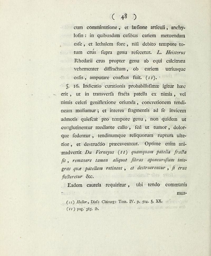cum comminutione, et laellone articuli, anchy- lofin ; in quibusdam cafibus cariem metuendam esfe , et lethalem fore, nifi debito tempore to- tum crus fupra genu refecetur. L. Heisterus Rhedarii crus propter genu ab equi calcitratu vehementer diffraftum, ob cariem utriusque osfis, amputare coadtus fuit. {ss). ' i6. Indicatio curationis probabilisfimae igitur haec erit , ut in transverfa frad:a patella ex nimia, vel nimis celeri geniflexione oriunda , concretionem tendi- neam moliamur; et interea fragmentis ad fe invicem admotis quiefcat pro tempore genu , non quidem ut conglutinentur mediante callo , fed ut tumor, dolor- que fedentur , tendinumque reliquorum ruptura ulte- rior , et destruftio praecaveantur. Optime enim ani- madvertit Du Vernemus (//) quamquam patella fra&a fit, remanere tamen aliquot fibras aponeurofium inte- gras qude patellam retinent , et destruerentur , fi crus fleBeretur &c. Eadem cautela requiritur , ubi tendo communis '' miis- Haller ^ Disf; Chirurg: Tom. IV. p. 504. XX. (/;) pag. 385. ib.
