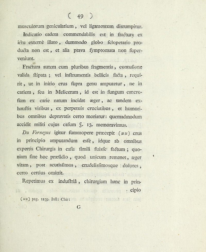 musculorum genicularium, vel ligamentum disrumpitur. Indicatio eadem commendabilis est in fraftura ex iclu externi illato, dummodo globo fclopetario pro- du(51:a non est, et alia prava fymptomata non fuper- veniunt. Fraftura autem cum pluribus fragmentis, contufione valida ftipata ; vel inflrumentis bellicis fafta , requi- rit , ut in initio crus fupra genu amputetur, ne in cariem , feu in Meliceram , id est in fungum cancro- fum ex carie natum incidat aeger, ac tandem ex- hauftis viribus , ex perpetuis cruciatibus , et humori- bus omnibus depravatis certo moriatur: quemadmodum accidit militi cujus cafum §. 13. memoravimus. Du Vernemus igitur fummopere praecepit {uu) crus in principio amputandum esfe, idque ab omnibus expertis Chirurgis in cafu fimJli fuisfe faftum ; quo- niam fine hoc praefidio , quod unicum remanet, aeger vitam, post acutisfimos , crudelisfiraosque dolores , certo certius omittit. Repetimus ex indufiri^ , chirurgiam hanc in prin- - cipio iuu') pag. 1239. Infi;: Chii*: G