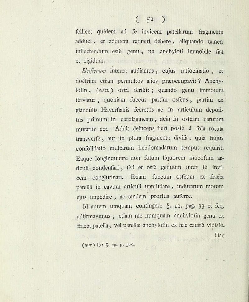 Icilicet quidem ad fe invicem patellarum fragmenta adduci , et adducta retineri debere, aliquando tamen inflefteiidum esfe genu , ne anchylofi immobile fiat et rigidum. Heiflerum interea audiamus, cujus ratiocinatio, et doftrina etiam permultos alios prteoccupavit ? Anchy- lofin , {•ivzv') oriri fcribit ; quando genu immotum fervatur , quoniam fuccus partim osfeus , partim ex glandulis Haverfianis fecretus ac in articulum depoli- tus primum in cartilagineam , dein in osfeam naturam mutatur cet. Addit deinceps fieri posfe a fola rotula transverfe, aut in plura fragmenta divifa; quia hujus confolidatio multarum hebdomadarum tempus requirit. Eaque longinquitate non folum liquorem mucofum ar- ticuli condenfari , fed et osfa genuum inter fe invi- cem conglutinari. Etiam fuccum osfeum ex fra6h patella in cavum articuli tranfudare , induratum motum ejus impedire , ac tandem prorfus auferre. Id autem umquam contingere §. ii. pag. 33 et feq. adfirmavimus , etiam me numquam anchylofin genu ex fracta patella, vel patellae anchylofin ex hac causfa vidisfe. Hac iww) Ib: §. 29» P- 508-