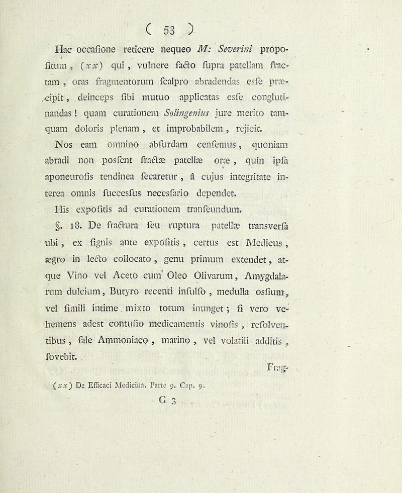 Hac occafione reticere nequeo M: Severim propo- 4 filum , (.rx) qui , vulnere fafto fupra patellam frac- tam , oras fragmentorum fcalpro abradendas esfe prae- ,Hpit, deinceps fibi mutuo applicatas esfe congluti- nandas ! quam curationem SoUngenlus jure merito tam- quam doloris plenam , et improbabilem, rejicit. Nos eam omnino abfurdam cenfemus, quoniam abradi non posfent frate patellae orae , quin ipfa aponeurofis tendinea fecaretur , d cujus integritate in- terea omnis fuccesfus necesfiirio dependet. His expofitis ad curationem tranfeundum, §. i8. De fradtiira feu ruptura patellae transverfa ubi , ex fignis ante expofitis , certus est Medicus , a?gro in leclo collocato , genu primum extendet, at- que Vino vel Aceto cum* Oleo Olivarum, Amygdala- rum dulcium. Butyro recenti infulfo , medulla osfium, vel fimili intime, mixto totum inunget; fi vero ve- hemens adest contufio medicamentis vinofis , refolven- tibus, fiile Ammoniaco, marino , vel volatili additis fovebit. Frag- De Efficaci Medicina. Parte 9. Cap. 9,