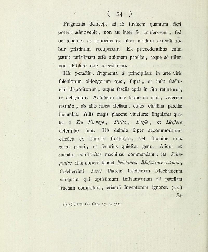 Fragmenta deinceps ad fe invicem quantum fieri poterit admovebit, non ut inter fe conferveant, fed ut tendines et aponeurofes ultra modum extenfa ro- bur pristinum recuperent. Ex praecedentibus enim patuit rarisfimam esfe unionem patellas, atque ad ufum non abfolute esfe necesfariam. His peractis, fragmenta a principibus in arte viris fpleniorum oblongorum ope, fupra , et infra fraftu- ram dispofitorum, atque fasciis aptis in fitu retinentur, et deligantur. Adhibetur huic fcopo ab aliis, veterum testudo , ab aliis fascia ftellata , cujus chiafina patellas incumbit. Aliis magis placent vindurae fingulares qua- les d Dii Verneyo , Petito , Basfio, et Heijlero defcriptae funt. His deinde faper accommodantur canales ex fimplici ftrophylo, vel ftramine con- torto parati, ut fecurius quiefcat genu. Aliqui ex metallo conflru^tas machinas commendant ; ita Solin- genius fummopere laudat ‘Johannem Mufchenhroeckiim ^ Celeberrimi Petri Patrem Leidenfem Mechanicum tamquam qui aptisfimum Inftrumentum ad patellam fractam compofuit , etiamfi Inventorem ignoret, ) Pe- Cyy') IV* ^7* P* 3-5*