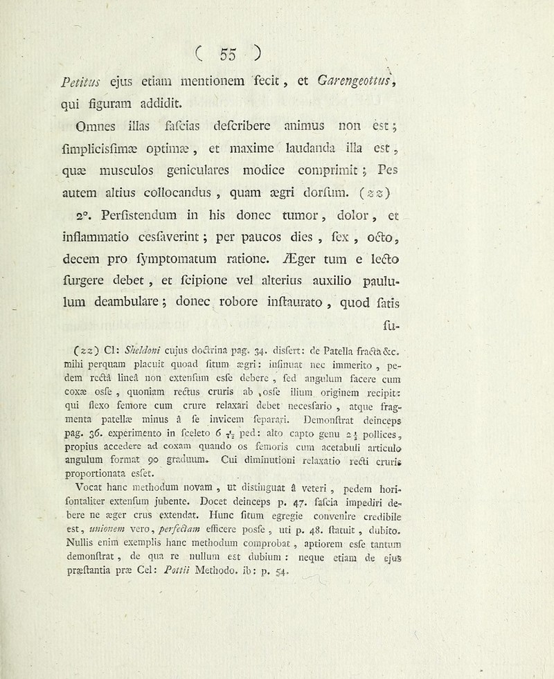 Petitus ejus etiam mentionem 'fecit, et Garengeottus', qui figuram addidit. Omnes illas fafcias defcribere animus non est; fimplicisfimte optimae, et maxime laudanda illa est ^ quae musculos geniculares modice comprimit j Pes autem altius collocandus , quam tegri dorfum. {zz} 2°. Perfistendum in his donec tumor, dolor, et inflammatio cesfaverint; per paucos dies , fex , ofto, decem pro fymptomatum ratione, ^ger tum e lefto furgere debet , et fcipione vel alterius auxilio paulu- lum deambulare; donec robore inftaurato , quod fatis fu- Czz') Cl: Sheldoni cujus doclrina pag. 34. disfeit: de Patella fraftii&c. mihi perquam placuit quoad litum jegri: iulinuat nec immerito , pe- dem rciflA lineU non extenfum esfe debere , fed ang-ulum facere cum cox£e osfe , quoniam reftus cruris ab ^osfe ilium originem recipit : qui flexo femore cum crure relaxari debet necesfario , atque frag- menta patellcE minus ^ fe invicem feparari. Demonflrat deinceps pag. 36. experimento in fceleto 6 ped: alto capto genu ei pollices, propius accedere ad coxam quando os femoris cum acetabuli articulo angulum format 90 gradiumu Cui diminutioni relaxatio redi cruris propoitionata esfet. Vocat hanc methodum novam , iit distinguat a veteri , pedem hori- fontaliter extenfum jubente. Docet deinceps p, 47. fafcia impediri de- bere ne jeger crus extendat. Hunc fitum egregie convenire credibile est, unionem vexo, perfeBam efficere posfe , uti p. 48. liatuit , dubito. Nullis enim exemplis hanc methodum comprobat, aptiorem esfe tantum demonflrat , de qua re nullum est dubium ; neque etiam de ejuS praedantia prae Cei: Pottli Methodo, ib: p. 54,