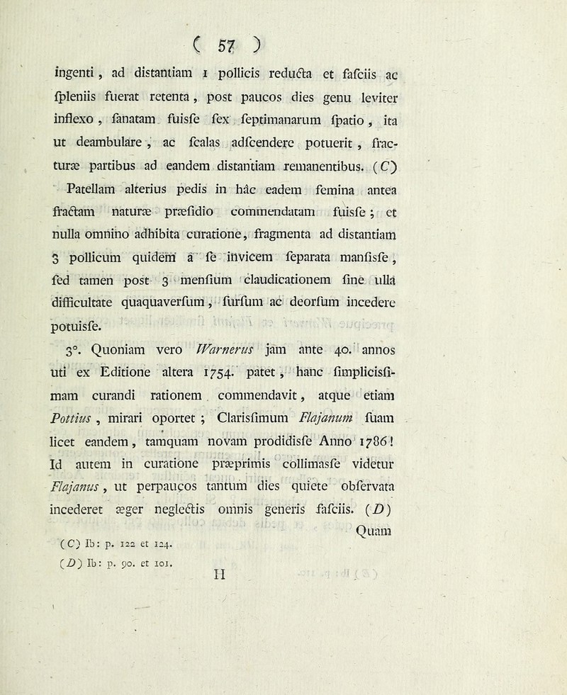 ingenti, ad distantiam i pollicis redu(51:a et fafciis ac ipleniis fuerat retenta, post paucos dies genu leviter inflexo , fanatam fuisfe fex feptimanarum fpatio, ita ut deambulare , ac fcalas adfcendere potuerit , frac- turje partibus ad eandem distantiam remanentibus. (C) Patellam alterius pedis in hdc eadem femina antea fradlam naturae praefidio commendatam fuisfe; et nulla omnino adhibita curatione, fragmenta ad distantiam 3 pollicum quidem a' le'invicem feparata manfisfe, fed tamen post 3 ' menfium 'claudicationem fine ulla difficultate quaquaverfum, furfum ac deorfum incedere poiuisfe. 3®. Quoniam vero IVarnerus jam ante 40.' annos uti ex Editione altera 1754.’ patet ^ hanc fimplicisfi- mam curandi rationem commendavit, atque etiam Pottius , mirari oportet ; Clarisfimum Flajamm fuam licet eandem, tamquam novam prodidisfe Anno 1786! Id autem in curatione praeprimis collimasfe videtur Flajanus, ut perpaupos tantum dies quiete obfervata incederet aeger negleftis omnis generis fafciis. (£)) Quam (C) Ib: p. 122 et 124. (Z)) Ib: p. 90. et loi. II