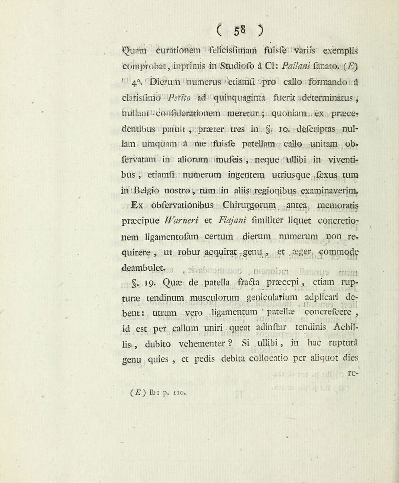 'Quam curationem felicisfimam fuisfe varifs exemplis ccimprobat, inprimis in Srudiofo a C1: Pallam fanato. {E) ' 4°^‘ Dierum 'numerus ctiamfi')pro callo formando d clarisfimo ad ' quinquaginta fuerit edeterminatus , nullam - confiderationem mereturquoniam.. ex prsece? dentibus patuit;, 'prteter tres in ■§. lo. d^^fcriptas nul- lam uimquam ^ me 'fuisfe patellam callo unitam ob- fervatam in aliorum imufeis , neque'ullibi in viventi- bus , etiamli numerum ingentena utriusquer(fexus tum in'Belgio nostro^ tum dn alii$! regiopibus examinaverim. , Ex obfervationibus Chirurgorum, .antea, memoratis prcecipue Warneri et Flajani fimiliter liquet concretio- nem ligamentofam certum dierum numerum non re- quirere , ut robur acquirat r genu , et .teger, -commode deambulet. : , S -r pi - cbr- ... §. 19. Qute de patella fracta praecepi, etiam rup- r turae tendinum musculorum geniculaTium adplicari de^ bent: utrum vero .ligamentum * patella concrefcere , 1 id est per callum uniri queat adinftar tendinis Achil- lis- , dubito vehementer ? Si . ullibi, in hac rupturi genu quies , et pedis debita collocatio per aliquot dies \ rc-