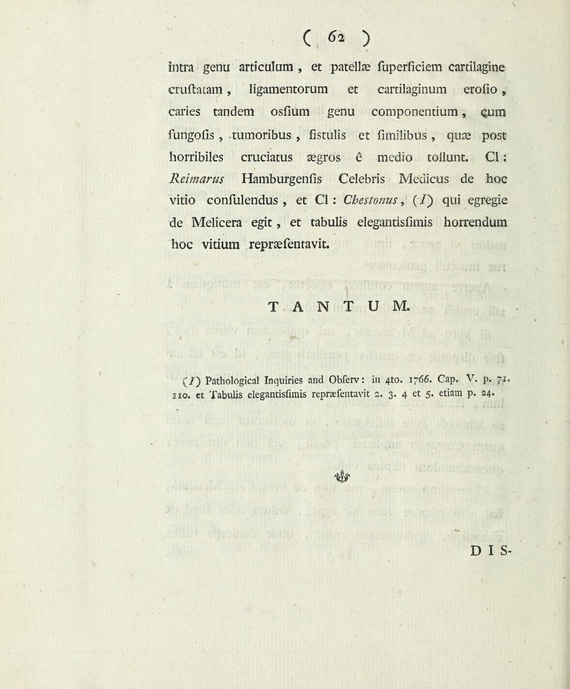 intra genu articulum , et patellse fuperficiem cartilagine cruftatam, ligamentorum et cartilaginum erofio, caries tandem osfium genu componentium, Qum fungofis 5 .tumoribus , fistulis et fimiiibus, quae post horribiles cruciatus aegros e medio tollunt. C1: Reimarus Hamburgenfis Celebris Medicus de hoc vitio confulendus , et C1: Chestonus, (/) qui egregie de Melicera egit, et tabulis elegantisfimis horrendum hoc vitium repraefentavit. TANTUM. (/) Pathologica! Inquiries and Obferv: in 4to. 1766. Cap. V. p. 71. 110. et Tabulis elegantisfimis repraefentavit a. 3. 4 et 5. etiam p. 24. D I S-