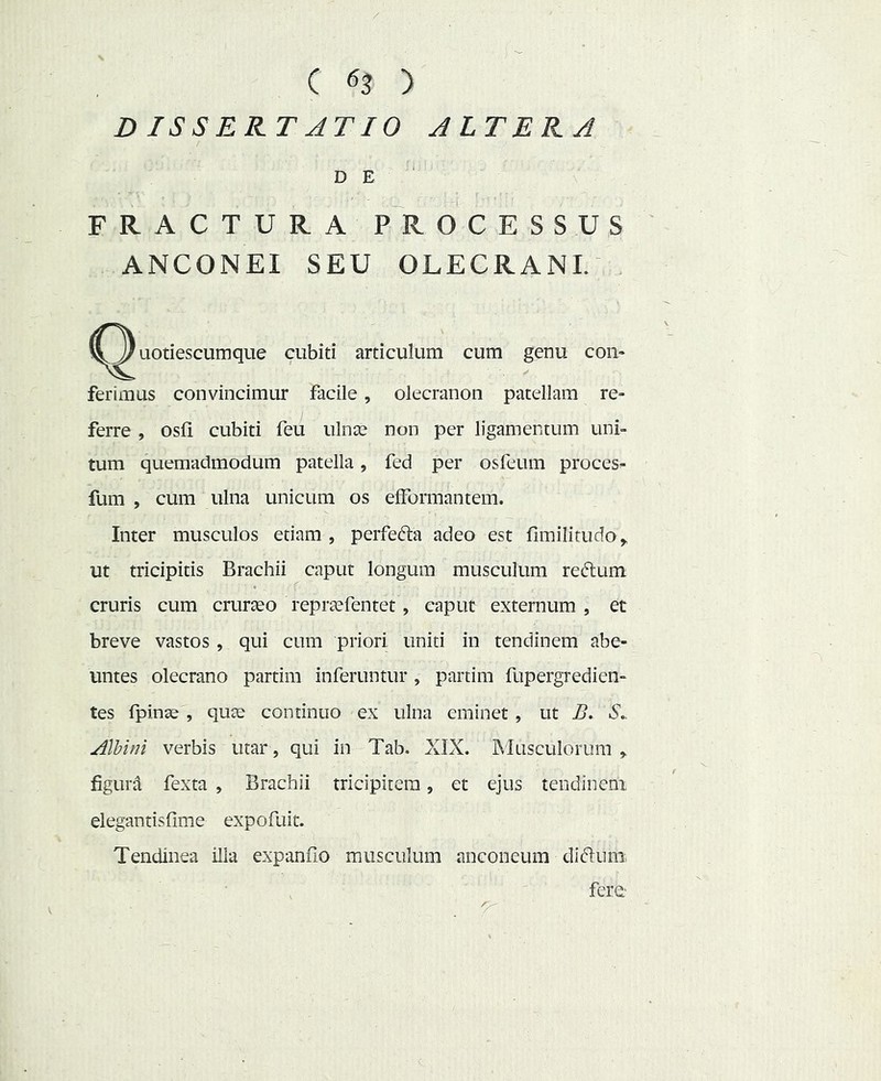 / C ) D ISSERT ATIO ALTERA DE FRACTURA PROCESSUS ANCONEI SEU OLECRANI. (^Quotiescumque cubiti articulum cum genu con- ferimus convincimur facile, olecranon patellam re- ferre , osfi cubiti feii ulnte non per ligamentum uni- tum quemadmodum patella, fed per osfeiim proces^ fum , cum ulna unicum os efFormantem. Inter musculos etiam , perfefta adeo est fimilitudo ^ ut tricipitis Brachii caput longum musculum reftum cruris cum crurseo reprsefentet, caput externum , et breve vastos, qui cum priori uniti in tendinem abe- untes olecrano partim inferuntur , partim fupergredien- tes fpinae , qute continuo ex ulna eminet , ut B. S.. Albini verbis utar, qui in Tab. XIX. INiusculorum , figura fexta , Brachii tricipitem, et ejus tendinem elegantisQme expofuit. Tendinea illa expando musculum anconeum diftuni. fere