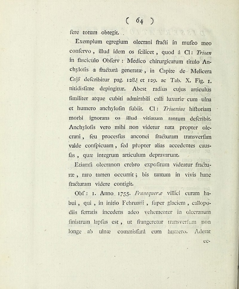 c (54 ) fere totum obtegit. . Exemplum egregium olecrani fradi in mufeo meo confervo , illud idem os fcilicet , quod a C1: Trioen in fasciculo Obferv : Medico chirurgicarum titulo An- chylofis a fraflurd generatae, in Capite de Melicera Celji defcribitur pag. 128.I et 129. ac Tab. X. Fig. i. nitidisfime depingitur. Abest radius cujus articulus fimiliter atque cubiti admirabili calli luxiinV cum ulna et humero anchylofin fubiit. C1; Trioenius hiftoriain morbi ignorans os illud vitiatum tantum defcribit. Anchylofis vero mihi non videtur nata propter ole- crani , feu procesfus anconei fraduram transverfam valde confpicuam, fed propter alias accedentes caus- flis , quae integrum articulum depravarunt. Etiamfi olecranon crebro expofitum videatur fradu- rce , raro tamen occurrit; bis tantum in vivis hanc frafturam videre contigit. Obf: I. Anno 1755. Franeq^uera villici curam ha- bui , qui , in initio Februarii , fiiper glaciem , callopo- diis ferratis incedens adeo vehementer in olecranum finistrum lapfus est , ut frangercttir transverfLim non longe ab ulnae commisfura cum humero. Aderat ec-