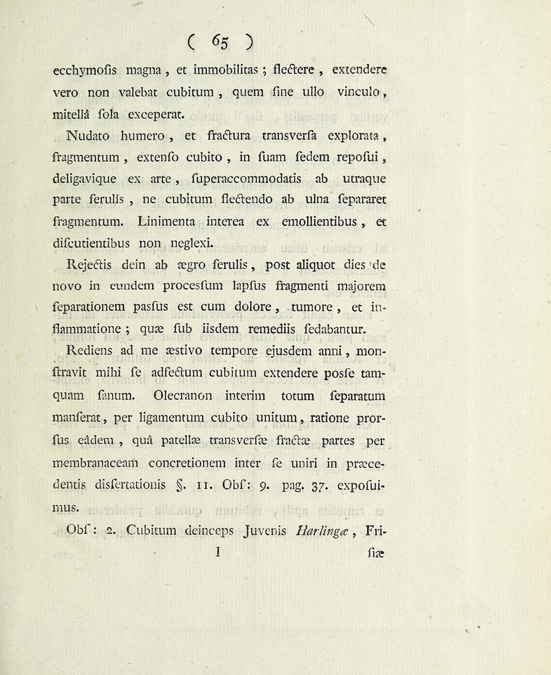. \ ( 65 ) ecchymofis magna , et immobilitas; fleflere , extendere vero non valebat cubitum , quem fine ullo vinculo, mitella fola exceperat. Nudato humero , et fraftura transverfa explorata, fragmentum , extenfo cubito , in fuam fedem repofui, deliga vique ex arte, fuperaccommodatis ab utraque parte ferulis , ne cubitum fleftendo ab ulna fepararet fragmentum. Linimenta interea ex emollientibus, et difcutientibus non neglexi. Rejeftis dein ab tegro ferulis, post aliquot dies 'de novo in eundem procesfum lapfus fragmenti majorem , feparationem pasfus est cum dolore, -tumore , et in- flammatione ; quas fub iisdem remediis fedabantur. Rediens ad me asstivo tempore ejusdem anni, mon- flravit mihi fe adfedum cubitum extendere posfe tam- quam fanum. Olecranon interim totum feparatum manferat, per ligamentum cubito unitum, ratione pror- fus eadem , qua patellae transveiTas fraftte partes per membranaceam concretionem inter le uniri in praece- dentis disfertationis §. ii. Obf: 9. pag. 37. expofui- mus. Obf: 2. Cubitum deinceps Juvenis HarUnga, Fri- I fiae