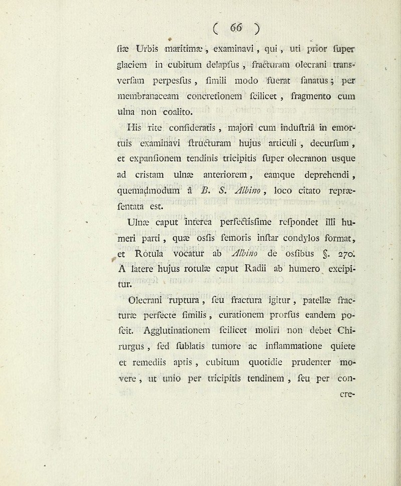 lice Urbis inaritimce, examinavi, qui, uti prior fuper glaciem in cubitum delapfus , fracturam olecrani trans- verfani perpesfus, llmili modo fuerat fanatus; per membranaceam concretionem fcilicet , fragmento cum ulna non coalito. His rite conlideratis , majori cum induftria in emor- tuis examinavi ilrudluram hujus articuli , decurfum , et expanfionem tendinis tricipitis fuper olecranon usque ad cristam ulnse anteriorem, eamque deprehendi, quemadmodum t B, S. Alhlno, loco citato reprae- fentata est. Ulnce caput interea perfeftisfime refpondet illi hu- meri parti, quce osfis femoris inftar condylos format, et Rotula vocatur ab Albino de osfibus §. A latere hujus rotulce caput Radii ab humero^ excipi- tur. Olecrani 'ruptura , feu fractura igitur , patellce frac- turcc perfecte fimilis , curationem prorfus eandem po- fcit. Agglutinationem fcilicet moliri non debet Chi- rurgus , fed fublatis tumore ac inflammatione quiete et remediis apris , cubitum quotidie prudenter mo- vere , ut unio per tricipitis tendinem , feu per con- cre-