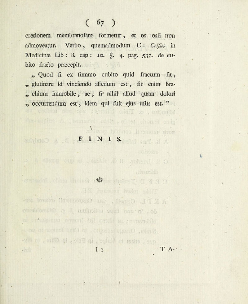cretionem membranofam formetur, et os osfi non admoveatur. Verbo, quemadmodum C: Celfus in Medicina Lib ; 8. cap : lo. §. 4. pag. 537. de cu- bito frado praecepit. „ Quod fi ex fummo cubito quid fractum fit, „ glutinare id vinciendo alienum est , fit enim bra- „ chium immobile, ac, fi’ nihil aliud quam dolori „ occurrendum est, idem qui fuit ejus^ ufus est. \ FINIS.