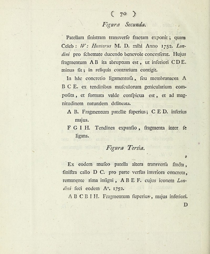 C 7° > Figura Secunda^ Patellam finistram transverfe fractam exponit; quara Celeb : JV: Hunterus M. D. mihi Anno 1752. Lon- dini pro fchemate ducendo benevole concesferat. Hujus fragmentum A B ita abruptum est, ut inferiori C D E. minus fit j in reliquis contrarium contigit. In hac concretio ligamentofa, feu membranacea A B C E. ex tendinibus mufculorum genicularium com- ’ pofita, et formata valde confpicua est, et ad mag- nitudinem naturalem delineata. A B. Fragmentum patellae fuperius; C E D. inferius majus, F G I H. Tendinea expanfio , fragmenta inter fc ligans. Figura Tertia, i Ex eodem mufeo patella altera transverfa frafta, finiftra callo D C, pro parte verfus interiora concreta, remanente rima infigni, A B E F, cujus iconem Lon- dini feci eodem A°. 1752. AB C B I H. Fragmentum fuperius^, majus inferiori, D