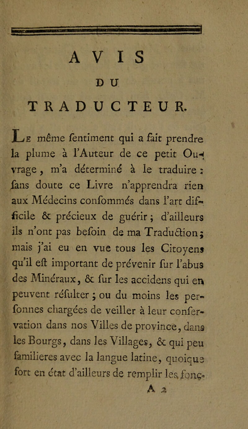 AVIS D U TRADUCTEUR. Le même fentiment qui a fait prendre la plume à l’Auteur de ce petit Ou-* vrage, m’a déterminé à le traduire : fans doute ce Livre n’apprendra rien aux Médecins confommés dans l’art dif- ficile & précieux de guérir ; d’ailleurs ils n’ont pas befoin de ma Traduétion; mais j’ai eu en vue tous les Citoyens qu’il eft important de prévenir fur l’abus des Minéraux, & fur les accidens qui en peuvent réfulter ; ou du moins les per- fonnes chargées de veiller à leur confer* vation dans nos Villes de province, dans les Bourgs, dans les Villages, & qui peu familières avec la langue latine, quoique fort en état d’ailleurs de remplir leafonç«