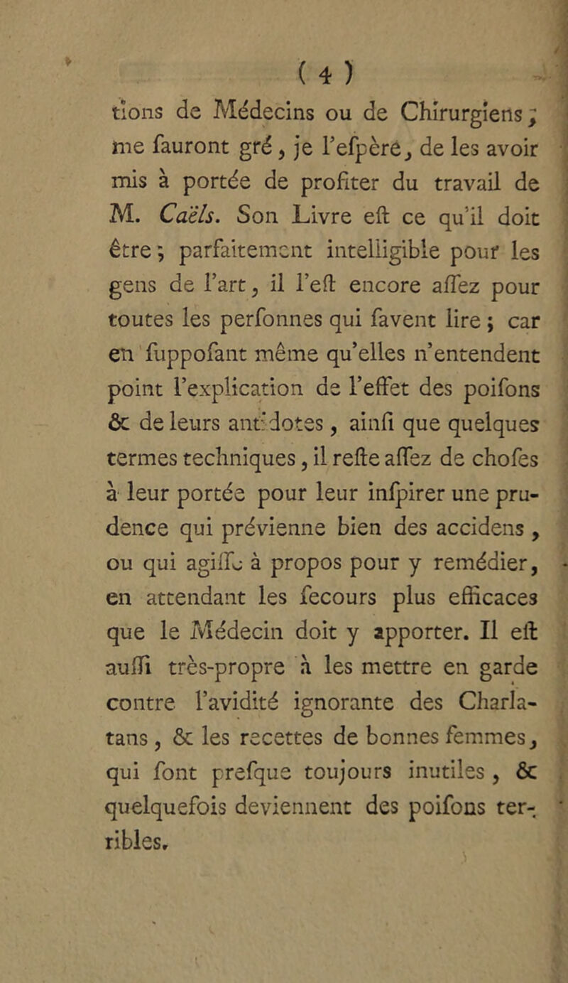 tîons de Médecins ou de Chirurgiens; me fauront gré , je l’efpèré, de les avoir mis à portée de profiter du travail de M. Càêls. Son Livre eft ce qu'il doit être ; parfaitement intelligible pour les gens de l’art, il l’eft encore allez pour toutes les perfonnes qui favent lire ; car en fuppofant même qu’elles n’entendent point l’explication de l’effet des poifons ôc de leurs ant'dotes, ainfi que quelques termes techniques, il relie alfez de chofes à leur portée pour leur infpirer une pru- dence qui prévienne bien des accidens , ou qui agilfj à propos pour y remédier, en attendant les fecours plus efficaces que le Médecin doit y apporter. Il eft aufTi très-propre à les mettre en garde contre l’avidité ignorante des Charla- tans , & les recettes de bonnes femmes, qui font prefque toujours inutiles , & quelquefois deviennent des poifons ter- ribles. t