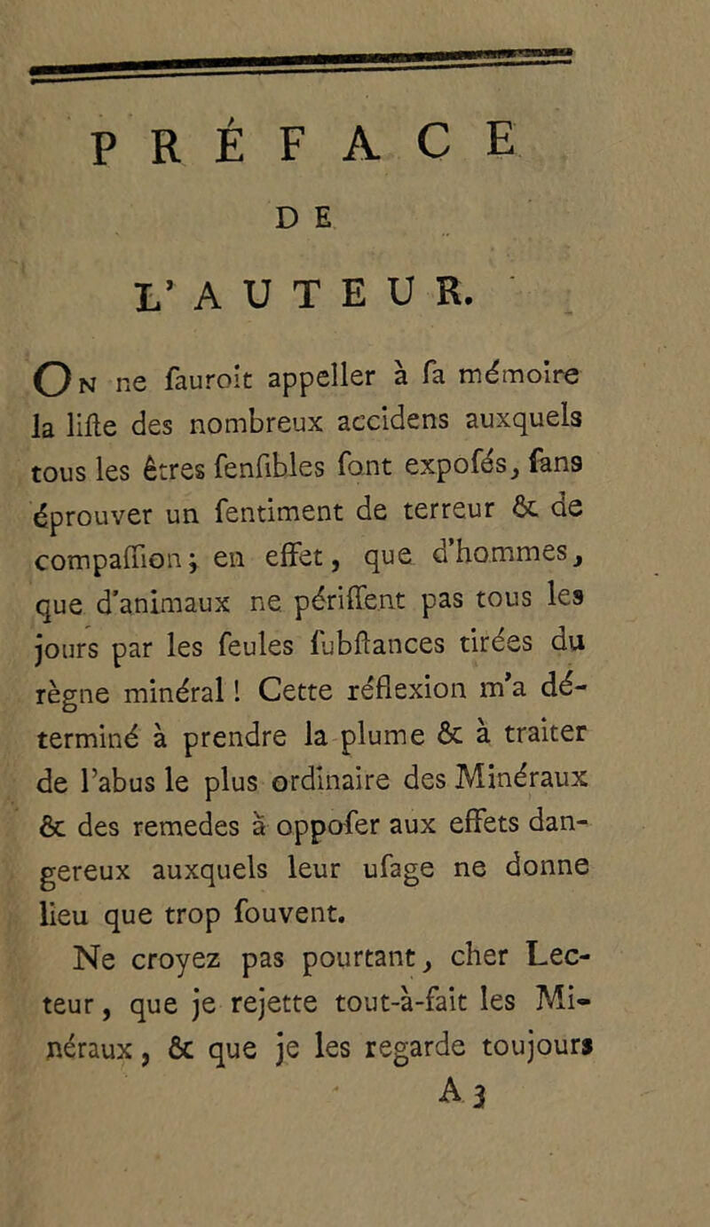 PRÉFACE D E I’ A U T E U R, On ne fauroit appeller à fa mémoire la lifte des nombreux accidens auxquels tous les êtres fenfibles font expofés, fans éprouver un fentiment de terreur & de compaffion; en effet, que g hommes, que d’animaux ne périffent pas tous les jours par les feules fubftances tirées du règne minéral ! Cette réflexion m a dé- terminé à prendre la plume ôc a traiter de l’abus le plus ordinaire des Minéraux & des remedes à oppofer aux effets dan- gereux auxquels leur ufage ne donne lieu que trop fouvent. Ne croyez pas pourtant, cher Lec- teur , que je rejette tout-à-fait les Mi- néraux , & que je les regarde toujours