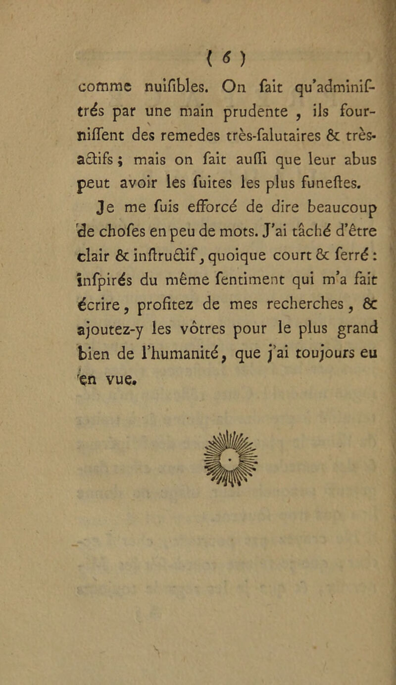 ( « ) comme nuifibles. On fait qu’adminif- trés par une main prudente , ils four- niffent des remedes très-falutaires & très- a£tifs ; mais on fait aufTi que leur abus peut avoir les fuites les plus funefles. Je me fuis efforcé de dire beaucoup de chofes en peu de mots. J’ai tâché d’être clair & inflrudif j quoique court & ferré : infpirés du même fentiment qui m’a fait écrire, profitez de mes recherches, ôc ajoutez-y les vôtres pour le plus grand bien de l’humanité, que j’ai toujours eu 'çn vue. s