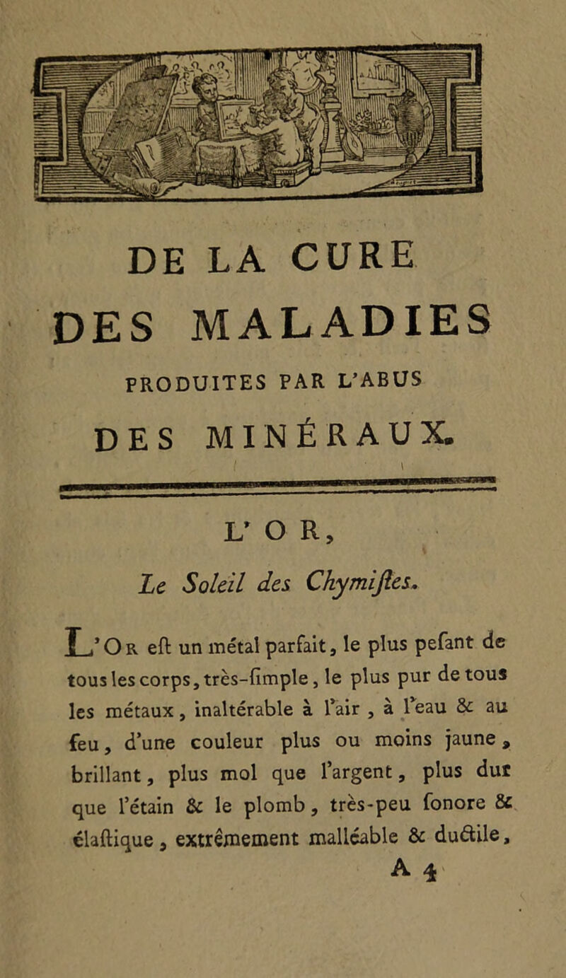 DE LA CURE DES MALADIES PRODUITES PAR L’ABUS DES MINÉRAUX. L’ O R, Le Soleil des Chymijles. T /Or eft un métal parfait, le plus pefant de tous les corps, très-fimple, le plus pur de tous les métaux, inaltérable à l’air , à 1 eau &: au feu, d’une couleur plus ou moins jaune » brillant, plus mol que l’argent, plus dur que l’étain & le plomb, très-peu fonore & élaftique 5 extrêmement malléable & dudile, A \