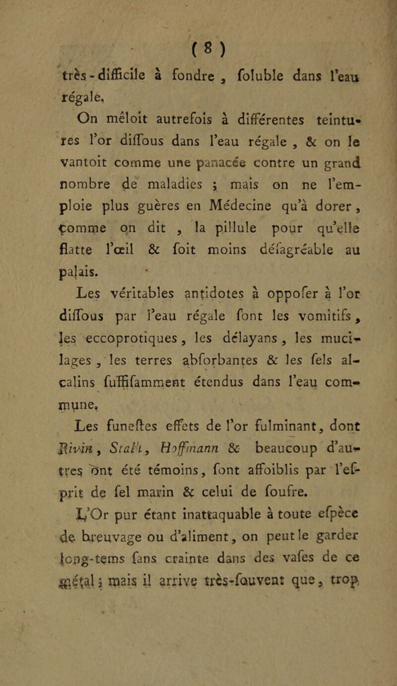 très - difficile à fondre , foluble dans l’eau régale. On mêloit autrefois à différentes teintu- res for dlffous dans l’eau régale , & on le vantoit comme une panacée contre un grand nombre de maladies ; mais on ne l’em- ploie plus guères en Médecine qu’à dorer , çomme on dit , la pillule pour quelle flatte l’ceil & foit moins déîagrcable au pajais. Les véritables antidotes à oppofer à l’or diffous par l’eau régale font les vomitifs, les eccoprotiques , les délayans , les muci- lages , les terres abforbantes & les Tels al- calins fuffifamment étendus dans l’eau com- mune. Les funefles effets de l’or fulminant, dont Rivin, Stalh, Hoffmann & beaucoup d’au- tres ont été témoins, font affaiblis par l’ef- prit de fel marin & celui de foufre. L’Or pur étant inattaquable à toute efpèce do hreuvage ou d’aliment, on peut le garder Jopg-tçms fans crainte dans des vafes de ce jgétal j mais il arrive trcs-fauvent que, trop.