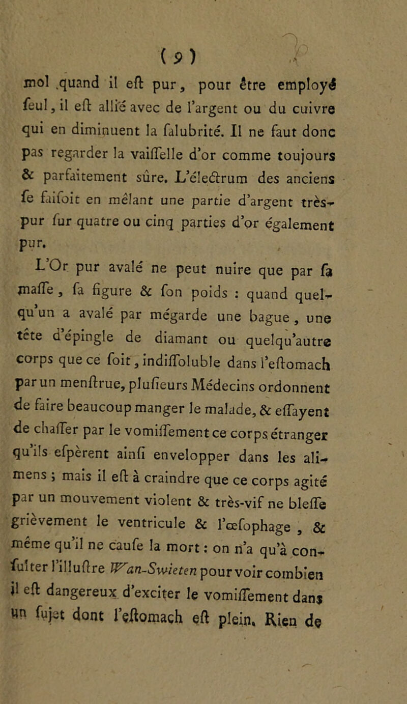 mol .quand il eft pur, pour être employé feul,il eft allie avec de l’argent ou du cuivre qui en diminuent la falubrité. Il ne faut donc pas regarder la vailfelle d’or comme toujours & parfaitement sûre. L’éleétrum des anciens Te faifoit en mêlant une partie d’argent très- pur fur quatre ou cinq parties d’or également pur. LOr pur avalé ne peut nuire que par fa malle , fa figure & fon poids : quand quel- qu un a avalé par mégarde une bague , une tête ci épingle de diamant ou quelqu’autra corps que ce foit, indifToluble dans l’eftomach par un menftrue, plufieurs Médecins ordonnent de faire beaucoup manger le malade, & eiïayent de chalTer par le vomilfementce corps étranger qu’ils efpèrent ainfl envelopper dans les ali— mens , mais il eft a craindre que ce corps agité par un mouvement violent & très-vif ne blelTe grièvement le ventricule & l’cefophage , Sc même qu il ne caufe la mort : on n’a qu’à con- fuiter 1 il îuflre an-Swieten pourvoir combien il eft dangereux d’exciter le vomifTement dans un fujet dont l’çftomach eft plein. Rien de