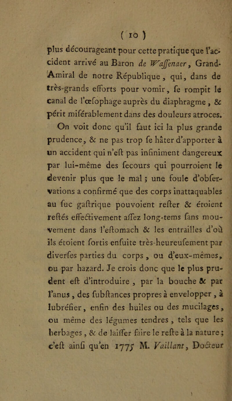 plus décourageant pour cette pratique que Tac* cident arrivé au Baron de W^aJJenaer, Grand- Amiral de notre République, qui, dans de très-grands efforts pour vomir, fe rompit le canal de l’cefophage auprès du diaphragme , & périt miférablementdans des douleurs atroces. On voit donc qu’il faut ici la plus grande prudence, & ne pas trop fe hâter d’apporter à lin accident qui n’efl pas infiniment dangereux par lui-même des fecours qui pourroient le devenir plus que le mal ; une foule d’obfer- vations a confirmé que des corps inattaquables au fuc gaftrique pouvoient relier & étoient reliés effectivement affez long-tems fans mou- vement dans l’eflomach & les entrailles d’ou ils étoient fortis enfuite très-heureufement par diverfes parties du corps , ou d’eux-mcmes, ou par hazard. Je crois donc que le plus pru- dent efl d’introduire , par la bouche & par l’anus , des fubftances propres à envelopper , à lubréfier, enfin des huiles ou des mucilages, ou même des légumes tendres , tels que les herbages , & de laiffer faire le relie à la nature ; c’ell ainfi qu’en 177J M. Vaillant, Docteur