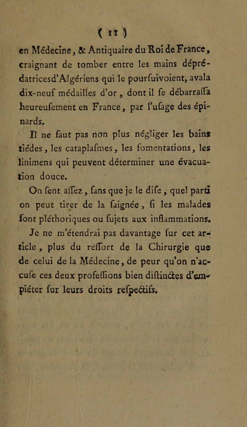 en Médecine , & Antiquaire du Roi de France , craignant de tomber entre les mains dépré- datricesd’Algériens qui le pourfuivoient, avala dix-neuf médailles d’or , dont il fe débarrafTa heureufement en France, par l’ufage des épi- nards. Il ne faut pas non plus négliger les bains tiédes, les cataplafmes, les fomentations, les linimens qui peuvent déterminer une évacua- tion douce. On fent allez, fans que je le dife , quel parti on peut tirer de la faignée , fi les malades font pléthoriques ou fujets aux inflammations. Je ne m’étendrai pas davantage fur cet ar- ticle , plus du relfort de la Chirurgie que de celui de la Médecine, de peur qu’on n’ac- cufe ces deux profeflions bien diftin&es d’exn-' piéter fur leurs droits refpe&ifs.