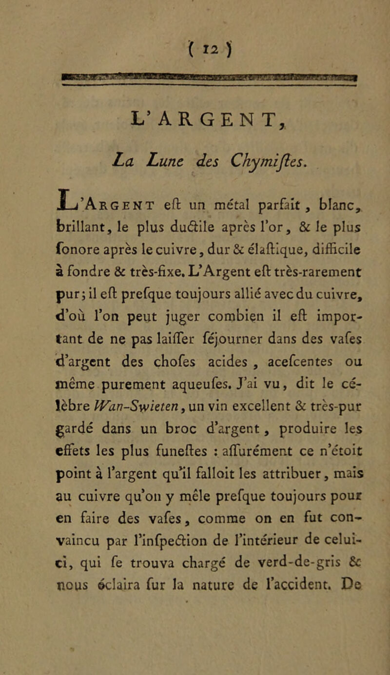 L’ARGENT, La Lune des Chymijles. ,L’Argent eft un métal parfait, blanc, brillant, le plus du&ile après l’or, & le plus fonore après le cuivre, dur & élaftique, difficile à fondre & très-fixe. L’Argent eft très-rarement pur ; il eft prefque toujours allié avec du cuivre, d’où l’on peut juger combien il eft impor- tant de ne pas laiffer féjourner dans des vafes d’argent des chofes acides , acefcentes ou même purement aqueufes. J’ai vu, dit le cé- lèbre IVan-Swieten, un vin excellent & très-pur gardé dans un broc d’argent, produire les effets les plus funeftes : affurément ce n’étoit point à l’argent qu’il falloit les attribuer, mais au cuivre qu’on y mêle prefque toujours pour en faire des vafes, comme on en fut con- vaincu par l’infpeâion de l’intérieur de celui- ci, qui fe trouva chargé de verd-de-gris & nous éclaira fur la nature de l’accident. De