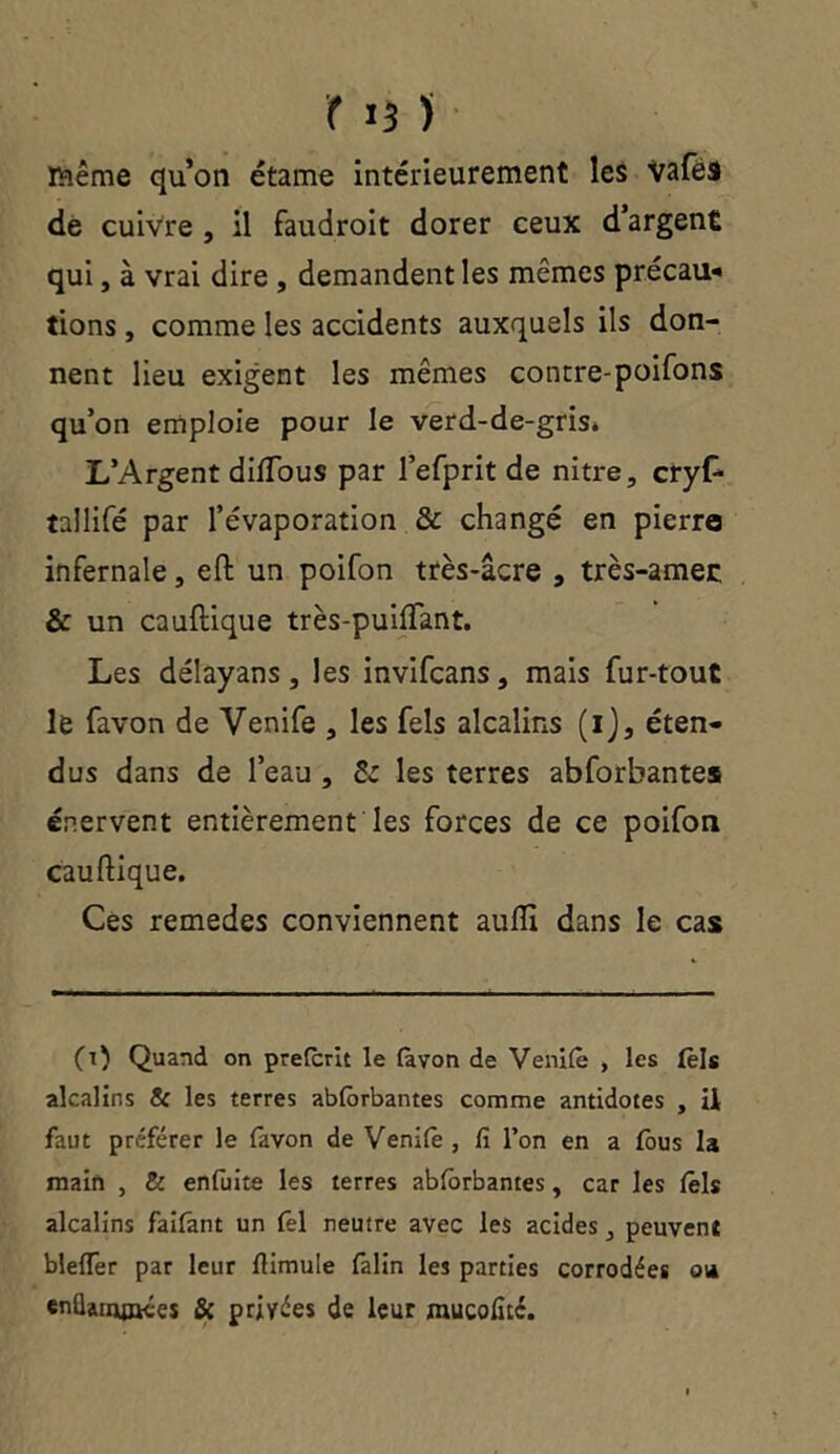 même qu’on étame intérieurement les Vafes de cuivre , il faudroit dorer ceux d’argent qui, à vrai dire , demandent les mêmes précau- tions , comme les accidents auxquels ils don- nent lieu exigent les mêmes contre-poifons qu’on emploie pour le verd-de-gris» L’Argent dilTous par l’efprit de nitre, cryf* tallifé par l’évaporation & changé en pierre infernale, eft un poifon très-âcre , très-amec & un cauftique très-puilfant. Les délayans, les invifcans, mais fur-tout le favon de Venife , les fels alcalins (i), éten- dus dans de l’eau , & les terres abforbantes énervent entièrement les forces de ce poifon cauftique. Ces remedes conviennent aufii dans le cas (1) Quand on preferit le (avon de Venifo , les tels alcalins & les terres abforbantes comme antidotes , ü faut préférer le favon de Venifo , fi l’on en a fous la main , & enfoite les terres abforbantes, car les fols alcalins faifant un fol neutre avec les acides, peuvent blefler par leur fiimule folin les parties corrodées ot* enüanyjKes & privées de leur mucofité.