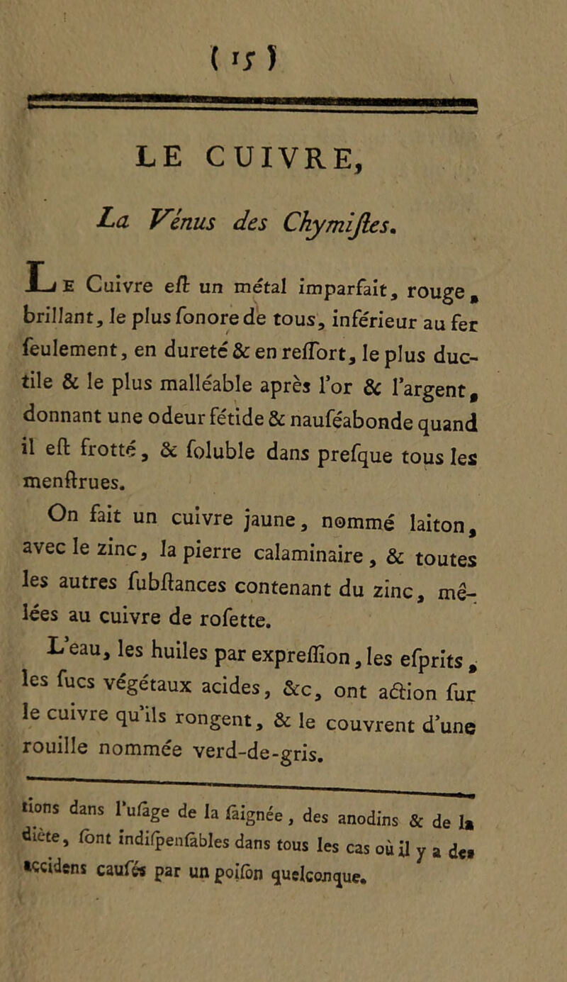 LE CUIVRE, La Vénus des Chymiftes. IJE Cuivre efl un métal imparfait, rouge , brillant. Je plus fonorede tous, inférieur au fer feulement, en dureté & en reflort, le plus duc- tile & le plus malléable après lor & l’argent, donnant une odeur fétide & nauféabonde quand il eft frotté, & foluble dans prefque tous les menftrues. On fait un cuivre jaune, nommé laiton, avec le zinc, la pierre calaminaire , & toutes les autres fubflances contenant du zinc, mê- lées au cuivre de rofette. L eau, les huiles par expreffion, les efprits , les fucs végétaux acides, &c, ont aftion fur le cuivre quils rongent, & le couvrent dune rouille nommée verd-de-gris. lions dans Tufage de la faignée, des anodins & de la éiete, font indifpenlàbles dans tous les cas où il y a de* •çcidens caufw par un poifon quelconque.